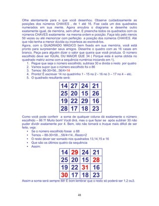 48
Olhe atentamente para o que você desenhou. Observe cuidadosamente as
posições dos números CHAVES , de 1 até 16. Fixe cada um dos quadrados
numerados em sua mente. Agora encubra o diagrama e desenhe outro
exatamente igual, de memória, sem olhar. E preencha todos os quadrados com os
números CHAVES exatamente na mesma ordem e posição. Faça isto pelo menos
50 vezes ou até memorizar com perfeição a posição dos números CHAVES. Até
que não tenha a menor dúvida ou incerteza ao escrevê-los.
Agora, com o QUADRADO MÁGICO bem fixado em sua memória, você está
pronto para surpreender seus amigos. Desenhe o quadro com as 16 casas em
branco. Peça para alguém dizer o valor que queira que você produza. O número
escolhido deve ser IGUAL OU MAIOR QUE 34 ( Porque esta é soma obtida no
quadrado matriz acima com a sequência numérica iniciando em 1).
1. Pegue que seja o número escolhido, subtraia 30 e divida o resto por quatro
2. Vamos supor que o número escolhido foi o 86
3. Temos: 86-30=56...56/4=14
4. Pronto! É escrever 14 no quadrinho 1 - 15 no 2 - 16 no 3 – 17 no 4 – etc.
5. O quadrado resultante será:
14 27 24 21
25 20 15 26
19 22 29 16
28 17 18 23
Como você pode conferir a soma de qualquer coluna dá exatamente o número
escolhido – 86 !!! Muito bom! Você dirá, mas o que fazer se após subtrair 30 não
puder dividir exatamente por 4. Bem, isto não tornará o truque mais dificil de ser
feito, veja:
• Se o número escolhido fosse o 88
• Temos – 88-30=58....58/4=14...Resto=2
• O resto dever ser somado nos quadrados 13,14,15 e 16
• Que são os últimos quatro da sequência
• Assim:
14 29 24 21
25 20 15 28
19 22 31 16
30 17 18 23
Assim a soma será sempre 88! É bom lembrar que o resto só poderá ser 1,2 ou3.
 