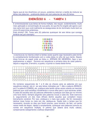 49
Agora que já nos divertimos um pouco, podemos retornar a tarefa de misturar as
letras nas palavras – praticando desta vez com palavras de seis (6) letras.
EXERCÍCIO 6 - TAREFA 1
E entremesclando suas letras de forma múltipla. Isto requer, evidentemente, muito
mais aplicação e concentração de sua parte, do que lhe foi exigido até agora e por
isso seria bom que você realmente se assegurasse de ter dominado muito bem os
cinco (5) exercícios anteriores.
Está pronto? OK. Tome seis (6) palavras quaisquer de seis letras que consiga
lembrar-se( por exemplo):
B R I N C O
C O M I D A
M I G U E L
N O V A T O
D E M O R A
O N I B U S
e escreva-as na mesma ordem e tantas vezes quanto seja necessário para torná-
lo completamente familiarizado com a visão delas no olho de sua mente. Depois
disso livre-se do papel onde as listou e, APENAS DE MEMÓRIA, faça o que
explicaremos a seguir: Escreva em sequência a primeira letra de cada palavra,
depois a segunda, a terceira, a quarta, a quinta e a sexta desta forma:
2 2 2 2 2 2 4 4 4 4 4 4 6 6 6 6 6 6
1 2 3 4 5 6 1 2 3 4 5 6 1 2 3 4 5 6
B C M N D O R O I O E N I M G V M I N I U A O B C D E T R U O A L O A S
1 2 3 4 5 6 1 2 3 4 5 6 1 2 3 4 5 6
1 1 1 1 1 1 3 3 3 3 3 3 5 5 5 5 5 5
Os números sequenciais de 1 a 6 são as chaves para as palavras em sua
sequência original, isto é:: as seis letras indicadas por 1 dão a palavra BRINCO,
por 2 a palavra COMIDA, etc. pratique esta tarefa várias vezes usando as mesmas
palavras que você escolheu inicialmente e nunca olhe para o que escreveu antes.
A cada dia escolha seis (6) palavras diferentes e pratique com elas por no mínimo
uma hora diária. Sempre pegando seis palavras novas a cada dia. Este exercício
é, seguramente um dos mais difíceis dentre aqueles que compõem nosso
treinamento cerebral. Por isso, pratique-o o mais que puder. Se for necessário
dedicar duas horas ou mais por dia, dedique-as. Gaste todo o tempo que for
necessário, durante os dias que forem preciso, para torná-lo, de fato, um perito
nesse modo de dispor, rápida e corretamente, quaisquer seis palavras comuns ou
nomes em sequência múltipla. O prêmio que obterá será muito valioso,
compensando sobejamente o esforço dispendido!
 