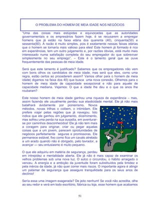 51
O PROBLEMA DO HOMEM DE MEIA IDADE NOS NEGÓCIOS
“Uma das coisas mais estúpidas e equivocadas que as autoridades
governamentais e os empresários fazem hoje, é se recusarem a empregar
homens que já estão na faixa etária dos quarenta (40), cinquenta(50) e
sessenta(60). A razão é muito simples, pois é exatamente nessas faixas etárias
que o homem se tornaría mais valioso para eles! Este homem já formado é rico
em experiências, tem um outro julgamento e, por razões óbvias, está muito mais
interessado numa satisfação completa do seu empregador do que sobreviver
simplesmente no seu emprego”. – Este é o lamento geral que se ouve
frequentemente das pessoas de meia idade.
Será que este lamento é justificado? Sabemos que os empregadores não vem
com bons olhos os candidatos de meia idade, mas será que eles, como uma
regra, estão certos ao procederem assim? Vamos olhar para o homem de meia
idade( digamos na faixa dos 40) que busca uma nova conexão. Olhemos para o
homem de meia idade de capacidade excepcional e não para aquele de
capacidade mediana. Vejamos: O que a idade lhe deu e o que os anos lhe
roubaram?
Este nosso homem de meia idade ganhou uma riqueza de experiência – mas,
assim fazendo ele usualmente perdeu sua elasticidade mental. Ele já não mais
batalhará ávidamente por pioneirismo. Novos
métodos, novas trilhas o coibem, o intimidam. Ele
prefere viajar pelas regiões que já navegou. Isto
indica que ele ganhou em julgamento, dicernimento,
mas sofreu uma perda na sua ousadia, em aventurar-
se por caminhos desconhecidos! Ele já não tem mais
a coragem para originar, criar ou pegar aquelas
coisas que a um jovem, parecem oprotunidades de
negócios perfeitamente seguras e promissoras. Ele
permanece estável, fixo como fica um cavalo atrelado
a um arado quando não é obrigado, pelo lavrador, a
avançar --- seu entusiasmo é muito pequeno.
O que ele adquiriu em matéria de segurança, perdeu
em intrepidez e mentalidade aberta. Ele já não é mais capaz de examinar os
velhos problemas sob uma nova luz. O sulco o circundou, o hábito arraigado o
venceu. A energía e a ambição da juventude foram substituídos pela timidez e
pela inércia da idade, já não quer correr mais riscos. O importante agora é atingir
um patamar de segurança que assegure tranquilidade para os seus anos de
declínio!
Sería essa uma imagem exagerada? De jeito nenhum! Se você não acredita, olhe
ao seu redor e verá em todo escritório, fábrica ou loja, esse homem que acabamos
 