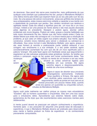 52
de descrever. Que pena! Isto serve para mostrar-lhe, mais gráficamente do que
qualquer outro exemplo que pudéssemos lhe dar, porque o Mentalismo Múltiplo é
uma dádiva divina para todos que esperam fazer jus ao seu pão pelo suor de seu
rosto. Se uma pessoa não estiver cronicamente presa aos grilhões dos tempos de
seus antepassados, estes nossos exercícios voltarão a capacitar a sua mente com
a elasticidade da juventude que perdeu. Seu cérebro recobrará sua destreza e
agilidade mental. Cada dia voltará a significar para ela um novo dia e um novo
começo. Voltará a ser uma pessoa de mente aberta e não mais aquela obcecada
pelas algemas do precedente. Desejará e poderá agora, abordar velhos
problemas sob novos ângulos. Poderá ver neles, graças a recente habilidade que
este nosso treinamento lhe deu, fatores que não havia notado antes.( Cada um
destes fatores que antes não conseguia ver, é a chave mestra para a resolução do
problema, já que cada um deles sugere sua própria solução). Sua mente, agora
construtiva, constrói novos métodos para vencer o obstáculo ou sobrepor-se à
dificuldade. Que coisa incrível é este Mentalismo Múltiplo, pois agora, graças a
ele, esse homem já vencido e praticamente inerte, poderá restaurar a sua
coragem, seu entusiasmo e a sua ambição. E o seu poder cerebral, agora
consideravelmente aumentado faz com que ele dê um novo significado para a
palavra “energía”. Ele pode fazer agora com facilidade coisas que seguramente o
esgotariam se não estivesse praticando estas ginásticas mentais. As tarefas que
outrora o cansavam, agora as faz quase sem tomar conhecimento delas. Tais
mudanças radicais na mente de um homem e em seu modo
de encarar as coisas acham-se ligados para
serem refletidos em sua conduta. Ele agora
caminha seguro e despreocupadamente,
vestido de uma nova confiança.
Agora é capaz de abordar seus prováveis
empregadores serenamente, irradiando
força equilibrio e firmeza. Ele agora será
bem acolhido pelos executivos que teríam,
seguramente, batido as portas em sua cara se os
tivesse procurado uns poucos meses atráz, quando
ainda era apenas um quarentão ou cinquentão comum,
sem as virtudes do Mentalismo Múltiplo.
Agora você pode realmente ver melhor porque os nossos mais entusiásticos
“boosters” são os homens quarentões e cinquentões. Eles tem uma boa causa
para o entusiasmo deles. Aproveitando que estamos falando sobre idade,
gostaríamos de lhe dizer que não recomendamos estes exercícios mentais para
adolescentes.
A mente juvenil deverá se preocupar em adquirir conhecimento e experiência.
Somente após o seu possuidor ter adquirido uma grande base de educação e
experiência, é que o Mentalismo Múltiplo devería ser praticado para desenvolver
essa mente e fazê-la produzir os frutos da experiência e do conhecimento
previamente conquistados.
 