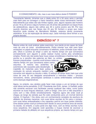 53
O CONHECIMENTO, não, mas o uso mais efetivo deste É PODER!!!
Toscamente falando, diríamos que a idade entre 25 e 50 anos seria o período
mais fértil para se conseguir o maior benefício deste nosso treinamento mental.
Naturalmente que estes não são limites rígidos, pois, alguns rapazes são homens
já aos 18 ou 20 anos e alguns homens aos 35 ainda não perderam os traços finais
da adolescência, alguns são velhos aos 40 e outros jovens aos 65. Por isso
quando dizemos que nas faixas dos 25 aos 50 formam o grupo que maior
benefício pode receber do Mentalismo Múltiplo, estamos sendo puramente
arbitrários. A luz da explicação de demos aqui, cada indivíduo deve formar a sua
própria decisão.
EXERCÍCIO N° 7
Mesmo antes de você praticar estes exercícios, sua mente já era capaz de fazer
mais de uma só coisa simultâneamente. Podia orientar sua mão para fazer
anotações no papel enquanto conversava no telefone; podia controlar suas mãos,
pés, olhos e ouvidos ao dirigir o carro ao mesmo tempo em que conversava
animadamente com alguém e podia realizar muitos outros atos simultâneos
simples. Porém ela não podia fazer duas coisas simultâneas e fazê-las bem. Sua
escrita ou a escolha das palavras ao falar, ou ambas,
ficavam prejudicadas – quando você tomava notas ao
mesmo tempo em que conversava sobre outros
assuntos. A maioria dos acidentes de
automóveis são causados pela desatenção, a
inaptidão do motorista para fazer justiça à
condução do veículo enquanto mantém uma
conversa com alguém ou escuta o rádio. O esforço de tentar fazer mais que uma
coisa de uma só vez desgasta sensivelmente o indivíduo médio – provoca
nervosismo, stress, perturbações cardíacas e outras enfermidades conhecidas
como doenças degenerativas.
Agora, no entanto, seu cérebro pode fazer mais coisas a um só tempo do que
você talvez tenha percebido. O 20° Presidente dos EUA, James A Garfield, podia
não somente escrever com facilidade usando qualquer das mãos, como podia
escrever as duas línguas clássicas, Latim e Grego, uma com a mão esquerda e
outra com a mão direita simultaneamente. Vejamos agora até onde você já
chegou ao longo da estrada que lhe está conduzindo para um incrível dominio
mental. O Capítulo 1 lhe dotou com um conhecimento completo da escritura do
alfabeto de diversas maneiras: com suas letras escritas do fim para o começo,
com suas letras embaralhadas e lhe capacitou partí-lo em duas partes distintas.
Uma destas partes você já conhecia bem desde os seus primeiros anos de estudo
na escola, no entanto, a outra parte era algo novo, com as letras escritas numa
nova sequência. Em seguida você aprendeu o truque mental de escrever a
primeira metade do alfabeto em sua sequência própria, ao mesmo tempo em que
 