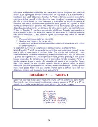 54
misturava a segunda metade com ele, na ordem inversa. Simples? Sim, mas isto
requer duas operações mentais simultâneas. Os capítulos 2 e 3 aumentaram a
habilidade que você adquiriu no Capítulo 1. Você se tornou capaz de executar a
mesma ginástica mental, porém, de modo mais complexo – escrevendo palavras
de três e quatro letras de duas maneiras – soletradas na sequência normal e
contrária. Um militar diria que você consolidou seus ganhos na Capítulo 4, onde
manteve na mente duas palavras não relacionadas e as imaginou com suas letras
dispostas alternativamente, um conjunto de letras com o outro, ao mesmo tempo.
Então, no Capítulo 5, surgiu o seu primeiro obstáculo. Quando você concluiu a
execução devida de todas as tarefas mentais alí explicadas, ficou dotado ainda de
uma outra habilidade. O seu cérebro, agora podia fazer três coisas ao mesmo
tempo:
1. Proseguir com duas palavras na mente
2. Soletrar uma delas do fim para o inicio
3. Combinar as letras de ambas soletrando uma na ordem normal e as outras
na ordem contrária.
O Capítulo 6 aumentou a complexidade destas mesmas tarefas mentais.
Neste Exercício 7, você vai aumentar novamente a sua capacidade mental, para a
qual a ciência não conhece nenhum limite. Sua mente fará quatro (4) coisas
simultâneamente – não meramente só por fazer quatro coisas – mas de forma que
, quando as exigências da vida exigir isso de você, poderá prosseguir com quatro
linhas separadas de pensamento sem a desmedida tensão nervosa. Porém a
tensão nervosa à qual a mente não treinada está sujeita e as contorções físicas
nas quais muitos de nós caímos, quando tentamos pensar além da nossa
habilidade presente para fazer isso, causam, de fato muita fadiga! Daí que; quanto
mais você possa fazer com sua mente, menor será o esforço que terá que
dispender e maior será o prazer e lucro que colherá!
EXERCÍCIO 7 - TAREFA 1
Escreva 6 palavras de seis (6) letras numa coluna vertival, justamente como fez no
Exercício 6, mas com a seguinte diferença: escreva apenas a 1a
,2a
e a 3a
na
sequência normal e as outras três com as letras do fim para o começo.
Exemplo:
(1a
)--JANELA
(3a
)--CURSOS
(5a
)--FORMA
(6a
)--LAMRON (NORMAL)
(4a
)--ORTAUQ (QUATRO)
(2a
)--ACIDAF (FADIGA)
 