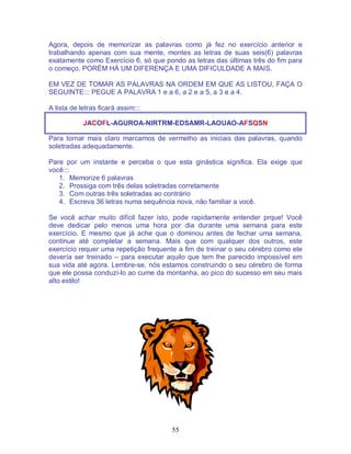 55
Agora, depois de memorizar as palavras como já fez no exercício anterior e
trabalhando apenas com sua mente, montes as letras de suas seis(6) palavras
exatamente como Exercício 6, só que pondo as letras das últimas três do fim para
o começo. PORÉM HÁ UM DIFERENÇA E UMA DIFICULDADE A MAIS.
EM VEZ DE TOMAR AS PALAVRAS NA ORDEM EM QUE AS LISTOU, FAÇA O
SEGUINTE::: PEGUE A PALAVRA 1 e a 6, a 2 e a 5, a 3 e a 4.
A lista de letras ficará assim:::
JACOFL-AGUROA-NIRTRM-EDSAMR-LAOUAO-AFSQSN
Para tornar mais claro marcamos de vermelho as iniciais das palavras, quando
soletradas adequadamente.
Pare por um instante e perceba o que esta ginástica significa. Ela exige que
você:::
1. Memorize 6 palavras
2. Prossiga com três delas soletradas corretamente
3. Com outras três soletradas ao contrário
4. Escreva 36 letras numa sequência nova, não familiar a você.
Se você achar muito difícil fazer isto, pode rapidamente entender prque! Você
deve dedicar pelo menos uma hora por dia durante uma semana para este
exercício. E mesmo que já ache que o dominou antes de fechar uma semana,
continue até completar a semana. Mais que com qualquer dos outros, este
exercício requer uma repetição frequente a fim de treinar o seu cérebro como ele
devería ser treinado – para executar aquilo que tem lhe parecido impossível em
sua vida até agora. Lembre-se, nós estamos construindo o seu cérebro de forma
que ele possa conduzí-lo ao cume da montanha, ao pico do sucesso em seu mais
alto estilo!
 