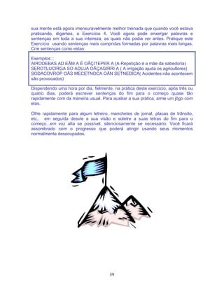 59
sua mente está agora imensuravelmente melhor treinada que quando você estava
praticando, digamos, o Exercício 4. Você agora pode enxergar palavras e
sentenças em toda a sua inteireza, as quais não podia ver antes. Pratique este
Exercício usando sentenças mais compridas formadas por palavras mais longas.
Crie sentenças como estas:
Exemplos:::
AIRODEBAS AD EÃM A É OÃÇITEPER A (A Repetição é a mãe da sabedoría)
SEROTLUCIRGA SO ADUJA OÃÇAGIRRI A ( A irrigação ajuda os agricultores)
SODACOVROP OÃS MECETNOCA OÃN SETNEDICA( Acidentes não acontecem
são provocados)
Dispendendo uma hora por dia, fielmente, na prática deste exercicio, após três ou
quatro dias, poderá escrever sentenças do fim para o começo quase tão
rapidamente com da maneira usual. Para auxiliar a sua prática, arme um jôgo com
elas.
Olhe rapidamente para algum letreiro, manchetes de jornal, placas de trânsito,
etc., em seguida desvie a sua visão e soletre a suas letras do fim para o
começo...em voz alta se possível, silenciosamente se necessário. Você ficará
assombrado com o progresso que poderá atingir usando seus momentos
normalmente desocupados.
 