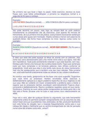 62
Na primeira vez que tocar o lápis no papel, neste exercício, escreva as duas
frases com suas letras embaralhadas: a primeira na sequência normal e a
segunda do fim para o começo.
Exemplo:::
LER FAZ BEM (Sequência normal).........VOU COM ELA (Do fim para o começo)
L A E L R E F M A O Z C B U E O M V
Isto pode aturdí-lo um pouco, mas logo se tornará fácil se você praticou
honestamente os precedentes oito (8) exercícios. Com apenas 45 minutos de
treinamento, de sua primeira hora de prática, você já estará escrevendo sentenças
curtas desse jeito quase sem hesitação. Depois comece a treinar com palavras de
quatro(4) letras; não forme frase compridas no inicio. Apenas curtas como no
exemplo.
Exemplo:::
NUNCA DIGA NUNCA (Sequência normal)....ACHO QUE SONHEI ( Do fim para o
começo)
N I U E N H C N A O D S I E G U A Q N O U H N C C A A
É claro que você não pode espaçar as letras de acordo com as palavras...mas
como isso seria desnecessário para uma mente como está a sua agora, isso não
tem importância. Você pode prontamente entender o que está fazendo, sem isso.
Dedique pelo menos uma hora por dia à prática desta tarefa. Faça suas sentenças
cada vez mais compridas e vá tomando palavras mais difíceis conforme vá
progredindo. Você verá que esta é uma tarefa mais duras de nosso treinamento,
mas nós lhe asseguramos que é também uma das mais valiosas. Pela primeira
vez, você está fazendo praticamente todas as células do seu cérebro trabalharem.
Ao concluir esta tarefa, gostaríamos de lhe fazer uma nova sugestão. Sugerimos
que você tome os processos mentais envolvidos neste exercício e
deliberadamente aplique-os a algum problema específico de seus negócios ou de
sua casa. Não se contente em trazer simplesmente o problema para a mente e
esperar que os processos mentais aconteçam automaticamente! Faça-os atuar,
consciente e deliberadamente. Revire o problema repetidas vezes em sua mente.
Contorça-o. Examine as suas várias partes componentes da frente para tráz e de
tráz para a frente. Encaixe uma na outra e veja comoo novo relacionamento as
afeta.
Faça isto e verá, além de qualquer dúvida ou argumento, que este treinamento
vastamente prático le permitirá competir vantajosamente com os assuntos da vida
diária! Você verá que os problemas mais obstinados, de fato, produzem facilmente
com esta forma de solução, que a resposta frequentemente venha para a sua
cabeça tão rápido e facilmente que se sentirá envergonhado de não ter pensado
numa coisa tão simples como esta , antes!!!
 