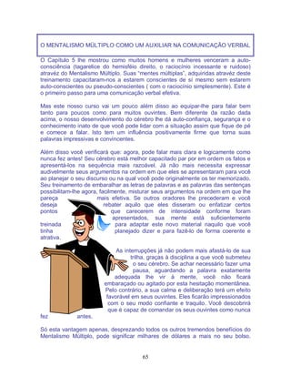 65
O MENTALISMO MÜLTIPLO COMO UM AUXILIAR NA COMUNICAÇÃO VERBAL
O Capítulo 5 lhe mostrou como muitos homens e mulheres venceram a auto-
consciência (tagarelice do hemisféio direito, o raciocínio incessante e ruidoso)
atravéz do Mentalismo Múltiplo. Suas “mentes múltiplas”, adquiridas atravéz deste
treinamento capacitaram-nos a estarem conscientes de sí mesmo sem estarem
auto-conscientes ou pseudo-conscientes ( com o raciocínio simplesmente). Este é
o primeiro passo para uma comunicação verbal efetiva.
Mas este nosso curso vai um pouco além disso ao equipar-lhe para falar bem
tanto para poucos como para muitos ouvintes. Bem diferente da razão dada
acima, o nosso desenvolvimento do cérebro lhe dá auto-confiança, segurança e o
conhecimento inato de que você pode lidar com a situação assim que fique de pé
e comece a falar. Isto tem um influência positivamente firme que torna suas
palavras impressivas e convincentes.
Além disso você verificará que: agora, pode falar mais clara e logicamente como
nunca fez antes! Seu cérebro está melhor capacitado par por em ordem os fatos e
apresentá-los na sequência mais razoável. Já não mais necessita expressar
audivelmente seus argumentos na ordem em que eles se apresentaram para você
ao planejar o seu discurso ou na qual você pode originalmente os ter memorizado.
Seu treinamento de embaralhar as letras de palavras e as palavras das sentenças
possibilitam-lhe agora, facilmente, misturar seus argumentos na ordem em que lhe
pareça mais efetiva. Se outros oradores lhe precederam e você
deseja rebater aquilo que eles disseram ou enfatizar certos
pontos que carecerem de intensidade conforme foram
apresentados, sua mente está suficientemente
treinada para adaptar este novo material naquilo que você
tinha planejado dizer e para fazê-lo de forma coerente e
atrativa.
As interrupções já não podem mais afastá-lo de sua
trilha, graças à disciplina a que você submeteu
o seu cérebro. Se achar necessário fazer uma
pausa, aguardando a palavra exatamente
adequada lhe vir à mente, você não ficará
embaraçado ou agitado por esta hesitação momentânea.
Pelo contrário, a sua calma e deliberação terá um efeito
favorável em seus ouvintes. Eles ficarão impressionados
com o seu modo confiante e traquilo. Você descobrirá
que é capaz de comandar os seus ouvintes como nunca
fez antes.
Só esta vantagem apenas, desprezando todos os outros tremendos benefícios do
Mentalismo Múltiplo, pode significar milhares de dólares a mais no seu bolso.
 