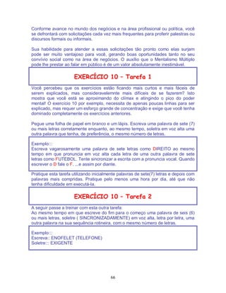 66
Conforme avance no mundo dos negócios e na área profissional ou política, você
se defrontará com solicitações cada vez mais frequentes para proferir palestras ou
discursos formais ou informais.
Sua habilidade para atender a essas solicitações tão pronto como elas surjam
pode ser muito vantajoso para você, gerando boas oportunidades tanto no seu
convívio social como na área de negócios. O auxílio que o Mentalismo Múltiplo
pode lhe prestar ao falar em público é de um valor absolutamente inestimável.
EXERCÍCIO 10 – Tarefa 1
Você percebeu que os exercícios estão ficando mais curtos e mais fáceis de
serem explicados, mas consideravelemnte mais difíceis de se fazerem? Isto
mostra que você está se aproximando do clímax e atingindo o pico do poder
mental! O exercício 10 por exemplo, necessita de apenas poucas linhas para ser
explicado, mas requer um esforço grande de concentração e exige que você tenha
dominado completamente os exercícios anteriores.
Pegue uma folha de papel em branco e um lápis. Escreva uma palavra de sete (7)
ou mais letras corretamente enquanto, ao mesmo tempo, soletra em voz alta uma
outra palavra que tenha, de preferência, o mesmo número de letras.
Exemplo:::
Escreva vagarosamente uma palavra de sete letras como DIREITO ao mesmo
tempo em que pronuncia em voz alta cada letra de uma outra palavra de sete
letras como FUTEBOL. Tente sincronizar a escrita com a pronuncia vocal. Quando
escrever o D fale o F. ...e assim por diante.
Pratique esta tarefa utilizando inicialmente palavras de sete(7) letras e depois com
palavras mais compridas. Pratique pelo menos uma hora por dia, até que não
tenha dificuldade em executá-la.
EXERCÍCIO 10 – Tarefa 2
A seguir passe a treinar com esta outra tarefa:
Ao mesmo tempo em que escreve do fim para o começo uma palavra de seis (6)
ou mais letras, soletre ( SINCRONIZADAMENTE) em voz alta, letra por letra, uma
outra palavra na sua sequência rotineira, com o mesmo número de letras.
Exemplo:::
Escreva:: ENOFELET (TELEFONE)
Soletre::: EXIGENTE
 