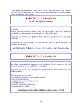 67
Você verá que esta segunda tarefa é mais difícil do que a primeira...mas persista
com sua prática, pois assim, você estará dando à sua mente um outro treinamento
que é ainda muito mais valioso.
EXERCÍCIO 10 – Tarefa 3A
Tarefa de agilidade mental
Exemplo:::
Abaixo damos uma sentença que traduz um evento muito importante na história
do Brasil. As palavras desta sentença, porém, estão misturadas.
Veja com que rapidez você pode montá-las de modo que formem uma sentença
coerente.
Para continuar com esta tarefa peça para alguém misturar outras sentenças de
meneira semelhante.
abril de Brasil e de Cabral o vinte em mil descobriu e dois de quinhentos
EXERCÍCIO 10 – Tarefa 3B
As letras maiúsculas que aparecem na linha abaixo formam os nomes de seis
homens famosos, só que estão todas misturadas.
Veja com que rapidez você é capaz de desembaralhá-las identificando quem são
esses homens.
Damos aqui uma dica, são::
um ex-jogador de futebol e tricampeão mundial
um inventor (já falecido)
um banqueiro internacional muito rico
um ex-presidente
um cantor americano (já falecido)
um ex-ministro da fazenda.
NESINEMONILOVERIDESGOSSOCENDRILULREIKOFREFSG
 