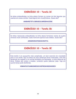 68
EXERCÍCIO 10 – Tarefa 3C
As letras embaralhadas na linha abaixo formam os nomes de três legumes que
usamos em nossa comida. Cada legume tem nove(9) letras...Quais são?
ANIBARETETLOBRAEGLINREBHACEBE
EXERCÍCIO 10 – Tarefa 3D
As letras maiúsculas embaralhadas na linha abaixo formamos nomes de quatro
minerais muito conhecidos. Cada nome tem apenas duas sílabas...Quais são?
AREBRORUFROEOCROPTA
EXERCÍCIO 10 – Tarefa 3E
Esta tarefa é um pouquinho mais complicada, um bom exercício de vivacidade
para a sua mente. Aqui as letras de duas sentenças foram misturadas. Uma das
sentenças diz respeito a um animal doméstico de estimação, a outra refere-se ao
clima. Ambas são curtas e simples, contendo quatro palavras cada. Veja em
quanto tempo pode decifrá-las.
IOMANTIUTUAMGEMESOCHOPRENVINENHOREV
 