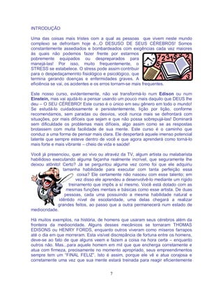 7
INTRODUÇÃO
Uma das coisas mais tristes com a qual as pessoas que vivem neste mundo
complexo se defrontam hoje é...O DESUSO DE SEUS CÉREBROS! Somos
constantemente assediados e bombardeados com exigências cada vez maiores
às quais não podemos fazer frente por estarmos
pobremente equipados ou despreparados para
manejá-las! Por isso, muito frequentemente, o
STRESS se estabelece. O stress pode assim contribuir
para o despedaçamennto fisiológico e psicológico, que
termina gerando doenças e enfermidades graves. A
eficiência se vai, os acidentes e os erros tornam-se mais frequentes.
Este nosso curso, evidentemente, não vai transformá-lo num Edison ou num
Einstein, mas vai ajudá-lo a pensar usando um pouco mais daquilo que DEUS lhe
deu – O SEU CÉREBRO! Este curso é o único em seu gênero em todo o mundo!
Se estudá-lo cuidadosamente e persistentemente, lição por lição, conforme
recomendamos, sem paradas ou desvios, você nunca mais se defrontará com
situações, por mais difíceis que sejam e que não possa sobrepujá-las! Dominará
sem dificuldade os problemas mais difíceis, algo assim como se as respostas
brotassem com muita facilidade de sua mente. Este curso é o caminho que
conduz a uma forma de pensar mais clara. Ele despertará aquele imenso potencial
latente que sempre esteve dentro de você e que agora aprenderá como torná-lo
mais forte e mais vibrante – cheio de vida e saúde!
Você já presenciou, quer ao vivo ou atravéz da TV, algum artista ou malabarista
habilidoso executando alguma façanha realmente incrível, que seguramente lhe
deixou atônito! Certo? Já se perguntou alguma vez como foi que ele adquiriu
tamanha habilidade para executar com tanta perfeição essa
coisa? Ele certamente não nasceu com esse talento; em
vez disso ele aprendeu a desenvolvê-lo mediante um rígido
treinamento que impôs a sí mesmo. Você está dotado com as
mesmas funções mentais e básicas como esse artista. De duas
pessoas, cada uma possuindo a mesma habilidade natural e
idêntido nível de escolaridade, uma delas chegará a realizar
grandes feitos, ao passo que a outra permanecerá num estado de
mediocridade.
Há muitos exemplos, na história, de homens que usaram seus cérebros além da
fronteira da mediocridade. Alguns desses mecânicos se tornaram THOMAS
EDISONS ou HENRY FORDS, enquanto outros viveram como míseros farrapos
até o dia em que morreram. Esta visível discrepância de fortuna entre os homens,
deve-se ao fato de que alguns veem e fazem a coisa na hora certa – enquanto
outros não. Mas...para aquele homem em mil que que encherga corretamente e
atua com firmeza, precisamente no momento apropriado, seus empreendimentos
sempre tem um “FINAL FELIZ”. Isto é assim, porque ele vê e atua corajosa e
corretamente uma vez que sua mente estará treinada para reagir eficientemente
 