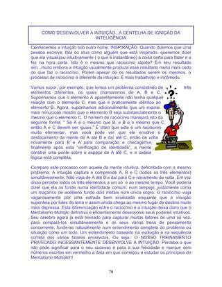 70
COMO DESENVOLVER A INTUIÇÃO...A CENTELHA DE IGNIÇÃO DA
INTELIGÊNCIA
Conhecemos a intuição sob outro nome: INSPIRAÇÃO. Quando dizemos que uma
pessoa escreve, fala ou atua como alguém que está inspirado, queremos dizer
que ela visualizou intuitivamente ( o que é instantâneo) a coisa certa para fazer e a
fez na hora certa. Isto é o mesmo que raciocínio rápido? Em seu resultado
sim...muito embora a intuição usualmente produza esse resultado muito mais cedo
do que faz o raciocínio. Porém apesar de os resultados serem os mesmos, o
processo de raciocínio é diferente da intuição. É mais trabalhoso e incômodo.
Vamos supor, por exemplo, que temos um problema consistindo de três
elementos diferentes, os quais chamaremos de A, B e C.
Suponhamos que o elemento A aparentemente não tenha qualquer
relação com o elemento C, mas que é praticamente idêntico ao
elemento B. Agora, suponhamos adicionalmente que um exame
mais minucioso mostre que o elemento B seja substancialmente o
mesmo que o elemento C. O homem de raciocínio manejará isto da
seguinte forma; “ Se A é o mesmo que B, e B é o mesmo que C,
então A e C devem ser iguais.” É claro que este é um raciocínio
muito elementar, mas você pode ver que ele envolve o
deslocamento da mente de A até B e daí até C, então de volta
novamente para B e A para comparação e checagem,e,
finalmente após esta “verificação de identidade”, a mente
constrói uma ponte sobre o espaço de A até C, e a cadeia
lógica está completa.
Compare este processo com aquele da mente intuitiva, defrontada com o mesmo
problema. A intuição captura e comprende A, B e C (todos os três elementos)
simultâneamente. Não viaja de A até B e daí para C e novamente de volta. Em vez
disso percebe todos os três elementos a um só e ao mesmo tempo. Você poderia
dizer que ela os funde numa identidade comum, num lampejo, justamente como
um maçarico de acetileno funde dois metais num único sopro. O raciocínio viaja
vagarosamente por uma estrada bem sinalizada enquanto que a intuição
supenteia por lotes de terra e assim ainda chega ao mesmo lugar de destino muito
mais depressa. Esta diferenciação entre o raciocínio e a intuição deixa claro que o
Mentalismo Múltiplo definitiva e eficientemente desenvolve seus poderes intuitivos.
Seu cérebro agora já está treinado para capturar muitos fatores de uma só vez,
para compará-los simultâneamente e os seus vários trens de pensamento
concorrente, funde-se naturalmente num entendimento completo do problema ou
situação como um todo. Um entendimento baseado na evolução e na sequência
correta dos vários fatores envolvidos. Ou seja:: O NOSSO TREINAMENTO
PRATICADO INCESSANTEMENTE DESENVOLVE A INTUIÇÃO. Perceba o que
isto pode significar para o seu sucesso e para a sua felicidade e marque com
números escritos em vermelho a data em que começou a estudar os princípios do
Mentalismo Múltiplo!!!
 