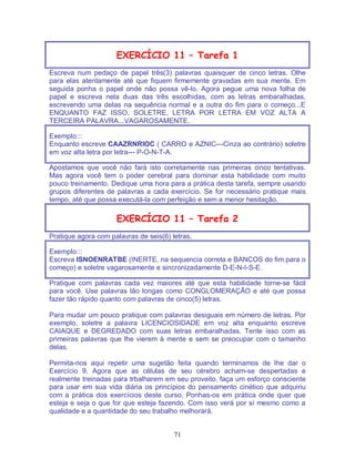 71
EXERCÍCIO 11 – Tarefa 1
Escreva num pedaço de papel três(3) palavras quaisquer de cinco letras. Olhe
para elas atentamente até que fiquem firmemente gravadas em sua mente. Em
seguida ponha o papel onde não possa vê-lo. Agora pegue uma nova folha de
papel e escreva nela duas das três escolhidas, com as letras embaralhadas,
escrevendo uma delas na sequência normal e a outra do fim para o começo...E
ENQUANTO FAZ ISSO, SOLETRE, LETRA POR LETRA EM VOZ ALTA A
TERCEIRA PALAVRA...VAGAROSAMENTE.
Exemplo:::
Enquanto escreve CAAZRNRIOC ( CARRO e AZNIC---Cinza ao contrário) soletre
em voz alta letra por letra--- P-O-N-T-A.
Apostamos que você não fará isto corretamente nas primeiras cinco tentativas.
Mas agora você tem o poder cerebral para dominar esta habilidade com muito
pouco treinamento. Dedique uma hora para a prática desta tarefa, sempre usando
grupos diferentes de palavras a cada exercício. Se for necessário pratique mais
tempo, até que possa executá-la com perfeição e sem a menor hesitação.
EXERCÍCIO 11 – Tarefa 2
Pratique agora com palavras de seis(6) letras.
Exemplo:::
Escreva ISNOENRATBE (INERTE, na sequencia correta e BANCOS do fim para o
começo) e soletre vagarosamente e sincronizadamente D-E-N-I-S-E.
Pratique com palavras cada vez maiores até que esta habilidade torne-se fácil
para você. Use palavras tão longas como CONGLOMERAÇÃO e até que possa
fazer tão rápido quanto com palavras de cinco(5) letras.
Para mudar um pouco pratique com palavras desiguais em número de letras. Por
exemplo, soletre a palavra LICENCIOSIDADE em voz alta enquanto escreve
CAIAQUE e DEGREDADO com suas letras embaralhadas. Tente isso com as
primeiras palavras que lhe vierem à mente e sem se preocupar com o tamanho
delas.
Permita-nos aqui repetir uma sugetão feita quando terminamos de lhe dar o
Exercício 9. Agora que as células de seu cérebro acham-se despertadas e
realmente treinadas para trbalharem em seu proveito, faça um esforço consciente
para usar em sua vida diária os princípios do pensamento cinético que adquiriu
com a prática dos exercícios deste curso. Ponhas-os em prática onde quer que
esteja e seja o que for que esteja fazendo. Com isso verá por sí mesmo como a
qualidade e a quantidade do seu trabalho melhorará.
 