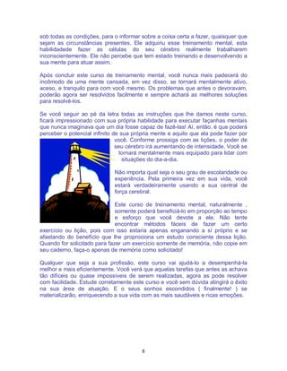 8
sob todas as condições, para o informar sobre a coisa certa a fazer, quaisquer que
sejam as circunstâncias presentes. Ele adquiriu esse treinamento mental, esta
habilidadede fazer as células do seu cérebro realmente trabalharem
inconscientemente. Ele não percebe que tem estado treinando e desenvolvendo a
sua mente para atuar assim.
Após concluir este curso de treinamento mental, você nunca mais padecerá do
incômodo de uma mente cansada, em vez disso, se tornará mentalmente ativo,
aceso, e tranquilo para com você mesmo. Os problemas que antes o devoravam,
poderão agora ser resolvidos facilmente e sempre achará as melhores soluções
para resolvê-los.
Se você seguir ao pé da letra todas as instruções que lhe damos neste curso,
ficará impressionado com sua própria habilidade para executar façanhas mentais
que nunca imaginava que um dia fosse capaz de fazê-las! Aí, então, é que poderá
perceber o potencial infinito de sua própria mente e aquilo que ela pode fazer por
você. Conforme prossiga com as lições, o poder de
seu cérebro irá aumentando de intensidade. Você se
tornará mentalmente mais equipado para lidar com
situações do dia-a-dia.
Não importa qual seja o seu grau de escolaridade ou
experiência. Pela primeira vez em sua vida, você
estará verdadeiramente usando a sua central de
força cerebral.
Este curso de treinamento mental, naturalmente ,
somente poderá beneficiá-lo em proporção ao tempo
e esforço que você devote a ele. Não tente
encontrar métodos fáceis de fazer um certo
exercício ou lição, pois com isso estaria apenas enganando a sí próprio e se
afastando do benefício que lhe proprociona um estudo consciente dessa lição.
Quando for solicitado para fazer um exercício somente de memória, não copie em
seu caderno, faça-o apenas de memória como solicitado!
Qualquer que seja a sua profissão, este curso vai ajudá-lo a desempenhá-la
melhor e mais eficientemente. Você verá que aquelas tarefas que antes as achava
tão difíceis ou quase impossíveis de serem realizadas, agora as pode resolver
com facilidade. Estude corretamente este curso e você sem dúvida atingirá o êxito
na sua área de atuação. E o seus sonhos escondidos ( finalmente! ) se
materializarão, enriquecendo a sua vida com as mais saudáveis e ricas emoções.
 