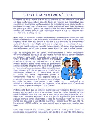 9
CURSO DE MENTALISMO MÚLTIPLO
O cérebro de Harry Kahne era um pouco diferente do seu. Porém,tal como era,
ele dizia que funcionava bem para ele. Todos os recursos que necessitava para
executar um determinada tarefa apareciam-lhe instantaneamente conforme ele os
queria ou precisava deles. O seu cérebro tinha sido treinado para fazer aquilo que
ele queria que fizesse, quando ele desejasse que fosse feito. O cérebro dele era
apenas um cérebro comum com capacidade média e que foi treinado para
executar certas tarefas para ele.
Nesta série de exercícios ou lições estão contidas todas aquelas coisas que você
precisa executar para fazer a sua mente trabalhar para você. Com certeza ficará
surprêso ao ver como são simples e verá que a sua execução lhe proprocionará
muito divertimento e satisfação conforme prossiga com os exercicios. A razão
disso é que esse treinamento mental é como um jôgo – só que os seus dividendos
são muitas vezes superiores a qualquer tipo de jôgo com o qual já tenha brincado.
Siga as instruções que lhe damos, conscientemente e muito rapidamente
desenvolverá todas as células de seu cérebro. Você as treinará para trabalharem
em uníssono para você. E quando elas fizerem isso,
VOCÊ PODERÁ FAZER SUA MENTE EXECUTAR
QUALQUER COISA QUE QUEIRA QUE ELA FAÇA!
Poderá trabalhar sobre várias linhas de pensamento
simultaneamente. Os problemas mais difíceis parecem
se resolver a sí mesmos. As questões mais difíceis, se
vistas em suas próprias perspectivas e com todos os
seus fatores observados concorrentemente, tornam-
se fáceis de serem respondidas pronta e
corretamente. Você não ficará perplexo sobre as
pequenas coisas que agora lhe causam contrariedade
em maior ou menor grau, porque o seu cérebro as analisará e as
avaliará acuradamente e lhe dará as respostas certas na hora certa. O resultado
dessa forma de pensar é sempre... SUCESSO!!!
Podemos até dizer que os primeiros exercícios são verdadeiras brincadeiras de
criança. Mas, na medida em que você avança de um para outro, vão exigindo uma
maior habilidade para lidar com eles e num tempo surpreendentemente curto,
você ficará realmente espantado com sua própria capacidade para executar
proezas mentais jamais imaginadas. Feitos de incalculável valor para você no
mundo dos negócios e nos labores industriais. Perceberá por fim que não há,
literalmente, LIMITE ALGUM até onde poderá fazer a sua mente trabalhar para
você!
Com cada exercício que execute, você aprenderá como poderá aplicar os
princípios da função mental que adquiriu para ajudá-lo em sua vida diária. Não há
 