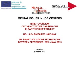 MENTAL ISSUES IN JOB CENTERS
BRIEF OVERVIEW
OF THE ACTIVITIES CARRIED OUT
IN PARTNERSHIP PROJECT
NO. LLP-LDV/PAR/2013/RO/264,
BY SMART SOLUTIONS TECHNOLOGY
BETWEEN SEPTEMBER 2013 - MAY 2015
ADANA,
5-7 MAY 2015
 
