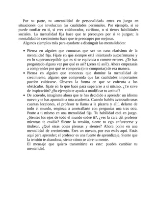 Por su parte, tu «mentalidad de personalidad» entra en juego en
situaciones que involucran tus cualidades personales. Por ejemplo, si se
puede confiar en ti, si eres colaborador, cariñoso, o si tienes habilidades
sociales. La mentalidad fija hace que te preocupes por si te juzgan; la
mentalidad de crecimiento hace que te preocupes por mejorar.
Algunos ejemplos más para ayudarte a distinguir las ​mentalidades:
Piensa en alguien que conozcas que sea un caso clarísimo de la
mentalidad fija. Fíjate en que siempre está intentando autoafirmarse y
en lo supersusceptible que es si se equivoca o comete errores. ¿Te has
preguntado alguna vez por qué es así? (¿eres tú así?). Ahora empezarás
a comprender por qué se comporta (o te comportas) de esa manera.
Piensa en alguien que conozcas que domine la mentalidad de
crecimiento, alguien que comprenda que las cualidades importantes
pueden cultivarse. Observa la forma en que se enfrenta a los
obstáculos, fíjate en lo que hace para superarse a sí mismo. ¿Te sirve
de inspiración? ¿Su ejemplo te ayuda a modificar tu actitud?
De acuerdo, imagínate ahora que te has decidido a aprender un idioma
nuevo y te has apuntado a una academia. Cuando habéis avanzado unas
cuantas lecciones, el profesor te llama a la pizarra y allí, delante de
todo el mundo, empieza a ametrallarte con preguntas una tras otra.
Ponte a ti mismo en una mentalidad fija. Tu habilidad está en juego.
¿Sientes los ojos de todo el mundo sobre ti?, ¿ves la cara del profesor
mientras te evalúa? Siente la tensión, siente tu ego enfurecerse y
titubear. ¿Qué otras cosas piensas y sientes? Ahora ponte en una
mentalidad de crecimiento. Eres un novato, por eso estás aquí. Estás
aquí para aprender; el profesor es una fuente de aprendizaje. Siente que
la tensión te abandona, siente cómo se abre tu mente.
El mensaje que quiero transmitirte es este: puedes cambiar tu
mentalidad.
 