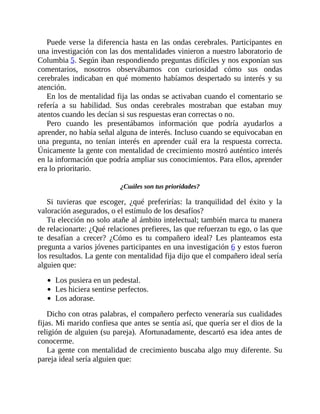 Puede verse la diferencia hasta en las ondas cerebrales. Participantes en
una investigación con las dos mentalidades vinieron a nuestro laboratorio de
Columbia 5. Según iban respondiendo preguntas difíciles y nos exponían sus
comentarios, nosotros observábamos con curiosidad cómo sus ondas
cerebrales indicaban en qué momento habíamos despertado su interés y su
atención.
En los de mentalidad fija las ondas se activaban cuando el comentario se
refería a su habilidad. Sus ondas cerebrales mostraban que estaban muy
atentos cuando les decían si sus respuestas eran correctas o no.
Pero cuando les presentábamos información que podría ayudarlos a
aprender, no había señal alguna de interés. Incluso cuando se equivocaban en
una pregunta, no tenían interés en aprender cuál era la respuesta correcta.
Únicamente la gente con mentalidad de crecimiento mostró auténtico interés
en la información que podría ampliar sus conocimientos. Para ellos, aprender
era lo prioritario.
¿Cuáles son tus prioridades?
Si tuvieras que escoger, ¿qué preferirías: la tranquilidad del éxito y la
valoración asegurados, o el estímulo de los desafíos?
Tu elección no solo atañe al ámbito intelectual; también marca tu manera
de relacionarte: ¿Qué relaciones prefieres, las que refuerzan tu ego, o las que
te desafían a crecer? ¿Cómo es tu compañero ideal? Les planteamos esta
pregunta a varios jóvenes participantes en una investigación 6 y estos fueron
los resultados. La gente con mentalidad fija dijo que el compañero ideal sería
alguien que:
Los pusiera en un pedestal.
Les hiciera sentirse perfectos.
Los adorase.
Dicho con otras palabras, el compañero perfecto veneraría sus cualidades
fijas. Mi marido confiesa que antes se sentía así, que quería ser el dios de la
religión de alguien (su pareja). Afortunadamente, descartó esa idea antes de
conocerme.
La gente con mentalidad de crecimiento buscaba algo muy diferente. Su
pareja ideal sería alguien que:
 