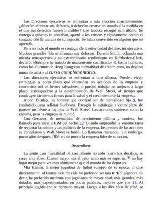 Los directores ejecutivos se enfrentan a esta elección constantemente:
¿deberían afrontar sus defectos, o deberían crearse un mundo a la medida en
el que sus defectos fuesen invisibles? Lee Iacocca escogió esto último. Se
entregó a quienes lo adoraban, apartó a los críticos y rápidamente perdió el
contacto con la marcha de su negocio. Se había convertido en alguien que no
aprendía.
Pero no todo el mundo se contagia de la enfermedad del director ejecutivo.
Muchos grandes líderes afrontan sus defectos. Darwin Smith, echando una
mirada retrospectiva a su extraordinario rendimiento en Kimberley-Clark,
declaró: «Siempre he tratado de mantenerme cualificado» 8. Estos hombres,
como los alumnos de Hong Kong con mentalidad de crecimiento, no dejaron
nunca de asistir al curso complementario.
Los directores ejecutivos se enfrentan a otro dilema. Pueden elegir
estrategias a corto plazo que estimulen las acciones de la empresa y
convertirse así en héroes salvadores, o pueden trabajar en mejoras a largo
plazo, arriesgándose a la desaprobación de Wall Street, al tiempo que
construyen cimientos firmes para la salud y el crecimiento de la empresa.
Albert Dunlap, un hombre que confesó ser de mentalidad fija 9, fue
contratado para reflotar Sunbeam. Escogió la estrategia a corto plazo de
parecer un héroe a los ojos de Wall Street. Las acciones subieron como la
espuma, pero la empresa se hundió.
Lou Gerstner, de mentalidad de crecimiento pública y confesa, fue
llamado para sacar a IBM del bache 10. Cuando emprendió la enorme tarea
de reajustar la cultura y las políticas de la empresa, los precios de las acciones
se congelaron y Wall Street se burló. Lo llamaron fracasado. Sin embargo,
pocos años después, IBM era de nuevo la empresa líder de su sector.
Desarrollarse
La gente con mentalidad de crecimiento no solo busca los desafíos, se
crece ante ellos. Cuanto mayor sea el reto, tanto más se superan. Y no hay
lugar mejor para ver esto nítidamente que el mundo de los deportes.
Mia Hamm, la mejor jugadora de fútbol europeo de su época, lo dice
directamente: «Durante toda mi vida he preferido ser una mala jugadora, es
decir, he preferido medirme con jugadores de mayor edad, más grandes, más
dotados, más experimentados; en pocas palabras, mejores que yo» 11. Al
principio jugaba con su hermano mayor. Luego, a los diez años de edad, se
 
