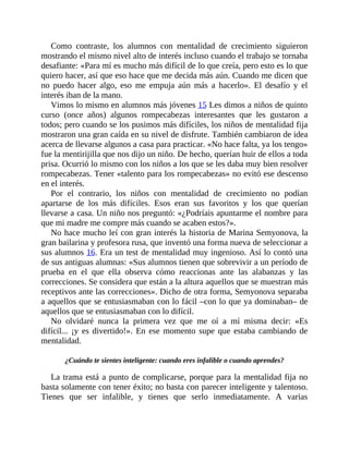 Como contraste, los alumnos con mentalidad de crecimiento siguieron
mostrando el mismo nivel alto de interés incluso cuando el trabajo se tornaba
desafiante: «Para mí es mucho más difícil de lo que creía, pero esto es lo que
quiero hacer, así que eso hace que me decida más aún. Cuando me dicen que
no puedo hacer algo, eso me empuja aún más a hacerlo». El desafío y el
interés iban de la mano.
Vimos lo mismo en alumnos más jóvenes 15 Les dimos a niños de quinto
curso (once años) algunos rompecabezas interesantes que les gustaron a
todos; pero cuando se los pusimos más difíciles, los niños de mentalidad fija
mostraron una gran caída en su nivel de disfrute. También cambiaron de idea
acerca de llevarse algunos a casa para practicar. «No hace falta, ya los tengo»
fue la mentirijilla que nos dijo un niño. De hecho, querían huir de ellos a toda
prisa. Ocurrió lo mismo con los niños a los que se les daba muy bien resolver
rompecabezas. Tener «talento para los rompecabezas» no evitó ese descenso
en el interés.
Por el contrario, los niños con mentalidad de crecimiento no podían
apartarse de los más difíciles. Esos eran sus favoritos y los que querían
llevarse a casa. Un niño nos preguntó: «¿Podríais apuntarme el nombre para
que mi madre me compre más cuando se acaben estos?».
No hace mucho leí con gran interés la historia de Marina Semyonova, la
gran bailarina y profesora rusa, que inventó una forma nueva de seleccionar a
sus alumnos 16. Era un test de mentalidad muy ingenioso. Así lo contó una
de sus antiguas alumnas: «Sus alumnos tienen que sobrevivir a un período de
prueba en el que ella observa cómo reaccionas ante las alabanzas y las
correcciones. Se considera que están a la altura aquellos que se muestran más
receptivos ante las correcciones». Dicho de otra forma, Semyonova separaba
a aquellos que se entusiasmaban con lo fácil –con lo que ya dominaban– de
aquellos que se entusiasmaban con lo difícil.
No olvidaré nunca la primera vez que me oí a mí misma decir: «Es
difícil... ¡y es divertido!». En ese momento supe que estaba cambiando de
mentalidad.
¿Cuándo te sientes inteligente: cuando eres infalible o cuando aprendes?
La trama está a punto de complicarse, porque para la mentalidad fija no
basta solamente con tener éxito; no basta con parecer inteligente y talentoso.
Tienes que ser infalible, y tienes que serlo inmediatamente. A varias
 