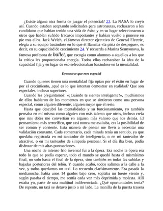 ¿Existe alguna otra forma de juzgar el potencial? 23. La NASA lo creyó
así. Cuando estaban aceptando solicitudes para astronautas, rechazaron a los
candidatos que habían tenido una vida de éxito y en su lugar seleccionaron a
otros que habían sufrido fracasos importantes y habían vuelto a ponerse en
pie tras ellos. Jack Welch, el famoso director ejecutivo de General Electric,
elegía a su equipo basándose en lo que él llamaba «la pista de despegue», es
decir, en su capacidad de crecimiento 24. Y recuerda a Marina Semyonova, la
famosa profesora de ballet, que escogía como alumnos a aquellos a los que
la crítica les proporcionaba energía. Todos ellos rechazaban la idea de la
capacidad fija y en lugar de eso seleccionaban basándose en la mentalidad.
Demostrar que eres especial
Cuando quienes tienen una mentalidad fija optan por el éxito en lugar de
por el crecimiento, ¿qué es lo que intentan demostrar en realidad? Que son
especiales, incluso superiores.
Cuando les preguntamos: «¿Cuándo te sientes inteligente?», muchísimos
de ellos hablaron de los momentos en que se sintieron como una persona
especial, como alguien diferente, alguien mejor que el resto.
Hasta que descubrí las mentalidades y su funcionamiento, yo también
pensaba en mí misma como alguien con más talento que otros, incluso creía
que mis dotes me convertían en alguien más valioso que los demás. El
pensamiento más terrorífico, que casi nunca me asaltaba, era la posibilidad de
ser común y corriente. Esta manera de pensar me llevó a necesitar una
validación constante. Cada comentario, cada mirada tenía un sentido, ya que
quedaba registrada en mi tanteador de inteligencia, o en mi tanteador de
atractivo, o en mi tanteador de simpatía personal. Si el día iba bien, podía
disfrutar de mis altas puntuaciones.
Una noche de intenso frío invernal fui a la ópera. Esa noche la ópera era
todo lo que se podía esperar, todo el mundo se quedó hasta el mismísimo
final, no solo hasta el final de la ópera, sino también en todas las subidas y
bajadas posteriores del telón. Y cuando acabó, todos salimos a la calle a la
vez, y todos queríamos un taxi. Lo recuerdo clarísimamente. Era pasada la
medianoche, había unos 14 grados bajo cero, soplaba un fuerte viento y,
según pasaba el tiempo, me sentía cada vez más deprimida y molesta. Allí
estaba yo, parte de una multitud indiferenciada. ¿Qué oportunidades tenía?
De repente, un taxi se detuvo justo a mi lado. La manilla de la puerta trasera
 