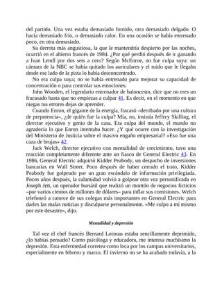 del partido. Una vez estaba demasiado fornido, otra demasiado delgado. O
hacía demasiado frío, o demasiado calor. En una ocasión se había entrenado
poco, en otra demasiado.
Su derrota más angustiosa, la que le mantendría despierto por las noches,
ocurrió en el abierto francés de 1984. ¿Por qué perdió después de ir ganando
a Ivan Lendl por dos sets a cero? Según ​McEnroe, no fue culpa suya: un
cámara de la NBC se había quitado los ​auriculares y el ruido que le llegaba
desde ese lado de la pista lo había desconcentrado.
No era culpa suya; no se había entrenado para mejorar su capacidad de
concentración o para controlar sus emociones.
John Wooden, el legendario entrenador de baloncesto, dice que no eres un
fracasado hasta que no empiezas a culpar 41. Es decir, en el momento en que
niegas tus errores dejas de aprender.
Cuando Enron, el gigante de la energía, fracasó –derribado por una cultura
de prepotencia–, ¿de quién fue la culpa? Mía, no, insistía Jeffrey Skilling, el
director ejecutivo y genio de la casa. Era culpa del mundo, el mundo no
agradecía lo que Enron intentaba hacer. ¿Y qué ocurre con la investigación
del Ministerio de Justicia sobre el masivo engaño empresarial? «Eso fue una
caza de brujas» 42.
Jack Welch, director ejecutivo con mentalidad de crecimiento, tuvo una
reacción completamente diferente ante un fiasco de General Electric 43. En
1986, General Electric adquirió Kidder Peabody, un despacho de inversiones
bancarias en Wall Street. Poco después de haber cerrado el trato, Kidder
Peabody fue golpeado por un gran escándalo de información privilegiada.
Pocos años después, la calamidad volvió a golpear otra vez personificada en
Joseph Jett, un operador bursátil que realizó un montón de negocios ficticios
–por varios cientos de millones de dólares– para inflar sus comisiones. Welch
telefoneó a catorce de sus colegas más importantes en General Electric para
darles las malas noticias y disculparse personalmente. «Me culpo a mí mismo
por este desastre», dijo.
Mentalidad y depresión
Tal vez el chef francés Bernard Loiseau estaba sencillamente deprimido,
¿lo habías pensado? Como psicóloga y educadora, me interesa muchísimo la
depresión. Esta enfermedad corretea como loca por los campus universitarios,
especialmente en febrero y marzo. El invierno no se ha acabado todavía, a la
 