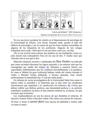 Calvin and Hobbes©
1995 Watterson.
Impreso con permiso de UNIVERSAL PRESS SYNDICATE
Yo era una joven ayudante de cátedra en el departamento de psicología de
la Universidad de Illinois. Una noche, bastante tarde, pasaba al lado del
edificio de psicología y me di cuenta de que las luces estaban encendidas en
algunos de los despachos de los profesores. Algunos de mis colegas
trabajaban hasta tarde. «Será que no son tan listos como yo», me dije.
¡No se me ocurrió nunca pensar que podrían ser tan inteligentes como yo,
pero mucho más trabajadores! Para mí era una de dos. Y estaba claro que
valoraba más la una que la dos.
Malcolm Gladwell, escritor y colaborador del New Yorker, ha indicado
que como sociedad valoramos los logros naturales y sin esfuerzo más que los
conseguidos por medio del trabajo 45. Dotamos a nuestros héroes con
capacidades sobrehumanas que los conducen inevitablemente a la grandeza.
Es como si Midori (la gran violinista) hubiese salido del vientre tocando el
violín, o Michael Jordan driblando, o Picasso pintando. Esto retrata
perfectamente la mentalidad fija. Y está por todas partes.
Un informe de varios investigadores de la Universidad Duke hizo sonar la
alarma sobre la ansiedad y la depresión que se dan entre las estudiantes
universitarias que aspiraban a la «perfección sin ​esfuerzo» 46. Creían que
debían exhibir una belleza perfecta, una femineidad perfecta y un perfecto
expediente académico sin hacer el más mínimo esfuerzo (o, al menos, sin que
se notase que lo hacían).
Los estadounidenses no son los únicos 47 que desdeñan el esfuerzo. El
ejecutivo francés Pierre Chevalier señala «No somos una nación de esfuerzo.
Al final, si tienes el savoir-faire [una mezcla de habilidad y estilo], todo
va como la seda».
 