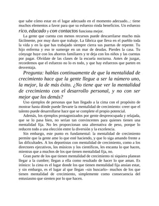 que sabe cómo estar en el lugar adecuado en el momento adecuado...: tiene
muchos elementos a favor para que su esfuerzo rinda beneficios. Un esfuerzo
rico, educado y con contactos funciona mejor.
La gente que cuenta con menos recursos puede descarrilarse mucho más
fácilmente, por muy duro que trabaje. La fábrica que lleva en el pueblo toda
la vida y en la que has trabajado siempre cierra sus puertas de repente. Tu
hijo enferma y eso te sumerge en un mar de deudas. Pierdes la casa. Tu
cónyuge huye con los ahorros familiares y te deja con los niños y las cuentas
por pagar. Olvídate de las clases de la escuela nocturna. Antes de juzgar,
recordemos que el esfuerzo no lo es todo, y que hay esfuerzos que parten en
desventaja.
Pregunta: hablas continuamente de que la mentalidad de
crecimiento hace que la gente llegue a ser la número uno,
la mejor, la de más éxito. ¿No tiene que ver la mentalidad
de crecimiento con el desarrollo personal, y no con ser
mejor que los demás?
Uso ejemplos de personas que han llegado a la cima con el propósito de
mostrar hasta dónde puede llevarte la mentalidad de ​crecimiento: creer que el
talento puede desarrollarse hace que se complete el propio potencial.
Además, los ejemplos protagonizados por gente despreocupada y relajada,
que se lo pasa bien, no serían tan convincentes para quienes tienen una
mentalidad fija. No les proporcionan una alternativa de peso, porque lo
reducen todo a una elección entre la diversión y la excelencia.
Sin embargo, este punto es fundamental: la mentalidad de crecimiento
permite que la gente ame lo que esté haciendo, y que lo siga amando frente a
las dificultades. A los deportistas con mentalidad de crecimiento, como a los
directores ejecutivos, los músicos y los científicos, les encanta lo que hacen,
mientras que a muchos de los que tienen mentalidad fija, no.
Gran parte de los que tienen mentalidad de crecimiento ni siquiera planean
llegar a la cumbre; llegan a ella como resultado de hacer lo que aman. Es
irónico: la cima es el lugar donde los que tienen mentalidad fija ansían estar,
y sin embargo, es el lugar al que llegan –sin buscarlo– muchos de los que
tienen mentalidad de crecimiento, simplemente como consecuencia del
entusiasmo que sienten por lo que hacen.
 