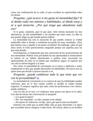 como una confirmación de su valía, ni para acreditar su superioridad sobre
los demás.
Pregunta: ¿qué ocurre si me gusta mi mentalidad fija? Si
sé dónde están mis talentos y habilidades, sé dónde estoy y
sé a qué atenerme. ¿Por qué tengo que abandonar todo
eso?
Si te gusta, mantenla, pase lo que pase. Solo intento mostrarte las dos
alternativas, las dos mentalidades y los mundos que estas crean. La idea es
que puedas elegir en qué mundo quieres habitar.
La mentalidad fija crea la sensación de que puedes conocer la verdad
inalterable sobre ti mismo, y realmente eso puede ser muy ​consolador. ¿Para
qué intentar esto y aquello si no posees el talento? Sin embargo, sabes en qué
áreas tienes el éxito prácticamente asegurado porque son aquellas para las
que estás dotado.
Sencillamente, es importante que seas consciente de los inconvenientes de
esta mentalidad. Podrías estar privándote de una ​oportunidad al minusvalorar
tu talento en un ámbito determinado o podrías estar socavando tus
oportunidades de éxito en el ámbito que consideras seguro, al suponer que
con solo tu talento llegarás a la meta.
Por cierto, la mentalidad de crecimiento no te fuerza a dedicarte a nada;
simplemente te dice que puedes desarrollar tus habilidades. De nuevo eres tú
quien tiene que decidir si quieres hacerlo o no.
Pregunta: ¿puede cambiarse todo lo que tiene que ver
con la ​personalidad? 59.
La mentalidad de crecimiento es la creencia de que las habilidades pueden
cultivarse, pero no te dice cuánto cambio es posible ni cuánto tiempo
requerirá. Y tampoco significa que todo, como las preferencias o los valores,
pueda cambiarse.
Una vez iba en un taxi y el conductor tenía puesta una ópera en la radio.
Con idea de iniciar una conversación, le pregunté:
—¿Le gusta la ópera?
—No –me respondió–, la odio, siempre la he odiado.
—No quiero ser indiscreta –le dije– pero ¿por qué la está escuchando?
Entonces me contó que su padre había sido un gran aficionado a la ópera
que escuchaba discos antiguos a todas horas. Mi taxista, ahora ya un hombre
 