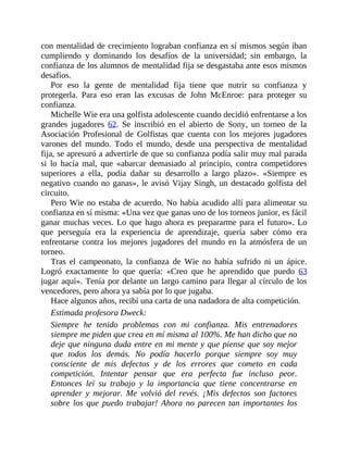 con mentalidad de crecimiento lograban confianza en sí mismos según iban
cumpliendo y dominando los desafíos de la universidad; sin embargo, la
confianza de los alumnos de mentalidad fija se desgastaba ante esos mismos
desafíos.
Por eso la gente de mentalidad fija tiene que nutrir su confianza y
protegerla. Para eso eran las excusas de John McEnroe: para proteger su
confianza.
Michelle Wie era una golfista adolescente cuando decidió enfrentarse a los
grandes jugadores 62. Se inscribió en el abierto de Sony, un torneo de la
Asociación Profesional de Golfistas que cuenta con los mejores jugadores
varones del mundo. Todo el mundo, desde una perspectiva de mentalidad
fija, se apresuró a advertirle de que su confianza podía salir muy mal parada
si lo hacía mal, que «abarcar demasiado al principio, contra competidores
superiores a ella, podía dañar su desarrollo a largo plazo». «Siempre es
negativo cuando no ganas», le avisó Vijay Singh, un destacado golfista del
circuito.
Pero Wie no estaba de acuerdo. No había acudido allí para alimentar su
confianza en sí misma: «Una vez que ganas uno de los torneos junior, es fácil
ganar muchas veces. Lo que hago ahora es prepararme para el futuro». Lo
que perseguía era la experiencia de aprendizaje, quería saber cómo era
enfrentarse contra los mejores jugadores del mundo en la atmósfera de un
torneo.
Tras el campeonato, la confianza de Wie no había sufrido ni un ápice.
Logró exactamente lo que quería: «Creo que he aprendido que puedo 63
jugar aquí». Tenía por delante un largo camino para llegar al círculo de los
vencedores, pero ahora ya sabía por lo que jugaba.
Hace algunos años, recibí una carta de una nadadora de alta competición.
Estimada profesora Dweck:
Siempre he tenido problemas con mi confianza. Mis entrenadores
siempre me piden que crea en mí misma al 100%. Me han dicho que no
deje que ninguna duda entre en mi mente y que piense que soy mejor
que todos los demás. No podía hacerlo porque siempre soy muy
consciente de mis defectos y de los errores que cometo en cada
competición. Intentar pensar que era perfecta fue incluso peor.
Entonces leí su trabajo y la ​importancia que tiene concentrarse en
aprender y mejorar. Me volvió del revés. ¡Mis defectos son factores
sobre los que puedo trabajar! Ahora no parecen tan importantes los
 