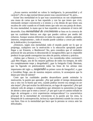 ¿Acaso nuestra sociedad no valora la inteligencia, la personalidad y el
carácter? ¿No es algo normal desear poseer esas características? Sí, pero...
Existe otra mentalidad en la que esas características no son simplemente
una mano de cartas que te han repartido y con las que tienes que vivir,
intentando siempre convencerte a ti mismo y a los demás de que tienes una
escalera de color cuando en el fondo temes que solo sea una pareja de doses.
En esta mentalidad, la mano que te han repartido es solamente el inicio del
desarrollo. Esta mentalidad de crecimiento se basa en la creencia de
que tus cualidades básicas son algo que puedes cultivar por medio del
esfuerzo. Aunque seamos diferentes en todos los aspectos –talento, aptitudes,
intereses, temperamento–, todo el mundo puede cambiar y crecer por medio
de la dedicación y la ​experiencia.
¿Entonces, según esta mentalidad, todo el mundo puede ser lo que se
proponga, cualquiera con la motivación o la educación apropiada puede
llegar a ser Einstein, o Beethoven? No, pero considera que el verdadero
potencial de una persona es desconocido (e incognoscible); que es imposible
predecir lo que puede conseguirse tras años de pasión, esfuerzo y práctica.
¿Sabías que a Darwin y a Tolstoy se los consideraba niños corrientes?;
¿que Ben Hogan, uno de los mejores golfistas de todos los tiempos, de niño
era completamente torpe y desgarbado?; ¿que la fotógrafa Cindy Sherman,
que ha figurado en prácticamente todas las listas de los artistas más
importantes del siglo xx, suspendió su primer curso de fotografía?, o ¿que
a Geraldine Paige, una de nuestras mejores actrices, le aconsejaron que lo
dejara por falta de talento?
Creer que las cualidades pueden desarrollarse puede estimular la
motivación, la pasión por aprender. ¿Por qué perder el tiempo demostrando
una y otra vez lo bueno que eres, cuando podrías invertir esa energía en ser
aún mejor? ¿Por qué ocultar las deficiencias, en lugar de superarlas? ¿Por qué
rodearte solo de amigos o compañeros que alimenten tu autoestima en lugar
de abrirte a otros que te reten a crecer? ¿Y por qué ir por el camino trillado en
lugar de arriesgarte a vivir experiencias enriquecedoras? La característica
principal de la mentalidad de crecimiento es la pasión por los retos, la
búsqueda de la autosuperación, incluso (y especialmente) cuando las cosas no
van bien. Esta es la mentalidad que hace que la persona se crezca ante las
dificultades.
 