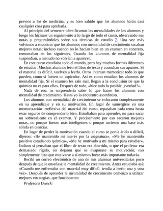 previos a los de medicina, y es bien sabido que los alumnos harán casi
cualquier cosa para aprobarla.
Al principio del semestre identificamos las mentalidades de los alumnos y
luego les hicimos un seguimiento a lo largo de todo el curso, observando sus
notas y preguntándoles sobre sus técnicas de estudio 7. Una vez más
volvimos a encontrar que los alumnos con mentalidad de crecimiento sacaban
mejores notas; incluso cuando no lo hacían bien en un examen en concreto,
remontaban en los siguientes. Cuando los alumnos de mentalidad fija
suspendían, a menudo no volvían a aparecer.
En este curso estudiaba todo el mundo, pero hay muchas formas diferentes
de estudiar. Muchos alumnos leen el libro de texto y consultan sus apuntes. Si
el material es difícil, vuelven a leerlo. Otros intentan memorizar todo lo que
pueden, como si fuesen un aspirador. Así es como estudian los alumnos de
mentalidad fija. Si el examen les sale mal, llegan a la conclusión de que la
química no es para ellos. Después de todo, «hice todo lo posible, ¿verdad?».
Nada de eso: os sorprendería saber lo que hacen los alumnos con
mentalidad de crecimiento. Hasta yo lo encuentro asombroso.
Los alumnos con mentalidad de crecimiento se enfocaron completamente
en su aprendizaje y en su motivación. En lugar de sumergirse en una
memorización irreflexiva del material del curso, repasaban cada tema hasta
estar seguros de comprenderlo bien. Estudiaban para aprender, no para sacar
un sobresaliente en el examen. Y precisamente por eso sacaron mejores
notas, no porque fuesen más inteligentes o porque tuviesen una base más
sólida en ciencias.
En lugar de perder la motivación cuando el curso se ponía árido o difícil,
dijeron: «He mantenido mi interés por la asignatura», «Me he mantenido
positivo estudiando química», «Me he motivado a mí mismo para estudiar».
Incluso si pensaban que el libro de texto era aburrido, o que el profesor era
demasiado rígido, no dejaron que se evaporase su motivación; eso
simplemente hizo que motivarse a sí mismos fuese más importante todavía.
Recibí un correo electrónico de una de mis alumnas universitarias poco
después de que le enseñase la mentalidad de crecimiento. Antes estudiaba así:
«Cuando me enfrentaba con material muy difícil, tendía a leerlo una y otra
vez». Después de aprender la mentalidad de crecimiento comenzó a utilizar
mejores estrategias, que funcionaron:
Profesora Dweck:
 