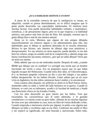 ¿ES LA HABILIDAD ARTÍSTICA UN DON?
A pesar de la extendida creencia de que la inteligencia es innata, no
adquirida, cuando se piensa detenidamente, no es difícil imaginar que la
gente pueda desarrollar sus capacidades intelectuales. El intelecto tiene
muchas facetas. Uno puede desarrollar habilidades verbales, o matemático-
científicas, o de pensamiento lógico; pero en lo que respecta a la habilidad
artística, esta parece más bien un don de Dios. Por ejemplo, creemos que la
gente dibuja bien o mal de una manera natural.
Hasta yo lo creía. Mientras que alguno de mis amigos dibujaba
maravillosamente sin esfuerzo alguno y sin adiestramiento para ello, mis
habilidades para el dibujo se quedaron detenidas en la escuela elemental.
Hiciera lo que hiciese, mis intentos de dibujar algo eran primitivos y
decepcionantes. Yo soy artística en otros aspectos, puedo diseñar, se me dan
bien los colores, tengo un sentido sutil de la composición y además tengo una
buena coordinación ojo-mano; entonces, ¿por qué no sabía dibujar? Sería que
no tenía ese talento.
Debo admitir que eso no me molestaba mucho. Después de todo, ¿cuándo
tiene que dibujar uno en realidad? Lo averigüé una noche que un hombre
fascinante me invitó a cenar. Era un psiquiatra mayor que yo que había
logrado escapar del Holocausto. Cuando tenía diez años, en Checoslovaquia,
él y su hermano pequeño volvieron un día a casa del colegio y sus padres
habían desaparecido. Se los habían llevado. Como sabían que un tío suyo
vivía en Inglaterra, los dos niños caminaron hasta Londres y lo encontraron.
Unos cuantos años después, mi anfitrión se alistó en la Real Fuerza Aérea,
mintiendo sobre su edad, y luchó del lado británico en la guerra. Cuando lo
hirieron, se casó con su enfermera, acudió a la facultad de medicina y fundó
una floreciente clínica en los Estados Unidos.
Con los años desarrolló un gran interés por los búhos. Veía que
encarnaban las características que él tanto admiraba, y le gustaba
considerarse a sí mismo como un poco búho. Además de las muchas figuritas
de estas aves que adornaban su casa, tenía un libro de visitas ​dedicado a ellas.
Cuando empezaba a interesarse mucho por alguien, le pedía a ese alguien que
dibujase un búho y escribiese algo en ese libro. Conforme me tendió el libro
y me explicó su significado, me sentí honrada y aterrorizada. Sobre todo,
 