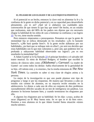 EL PELIGRO DE LOS ELOGIOS Y DE LAS ETIQUETAS POSITIVAS
Si el potencial es un hecho, entonces la clave está en alimentar la fe y la
confianza de la gente en dicho potencial y en su capacidad para desarrollarlo
plenamente, ¿no es así? ¿Qué tal si alabamos sus cualidades para
convencerlos de que tienen lo que hay que tener? De hecho, en un estudio
que realizamos, más del 80% de los padres nos dijeron que era necesario
elogiar la habilidad de los niños de cara a fomentar su confianza y sus logros
22. Ya ves, tiene mucho sentido.
Pero entonces empezamos a preocuparnos. Pensamos en que la gente de
mentalidad fija se enfoca demasiado en los resultados: «¿Es lo bastante
bueno?», «¿Me hará quedar bien?». Si la gente recibe alabanzas por sus
habilidades, ¿no hará que se enfoque más en ellas?; ¿no será eso decirles que
estas habilidades son lo que más valoramos y, peor aún, que podemos leer su
profunda y subyacente habilidad observando sus logros?; ¿no es eso
enseñarles la mentalidad fija?
A Adam Guettel se le ha llamado 23 el príncipe heredero y el salvador del
teatro musical. Es nieto de Richard Rodgers, el hombre que escribió la
música de clásicos tales como ¡Oklahoma! y Carrusel. La madre de
Guettel –así como todos los demás– habla efusivamente de la genialidad de
su hijo. «El talento está, y es enorme», fue la reseña entusiasta de The New
York Times. La cuestión es saber si esta clase de elogios anima a la
persona.
Lo mejor de la investigación es que uno puede plantear este tipo de
preguntas y luego ir por las respuestas. De manera que llevamos a cabo un
estudio con cientos de alumnos, en su mayoría recién entrados en la
adolescencia. Le dimos a cada uno de ellos un conjunto de diez problemas
razonablemente difíciles sacados de un test de inteligencia sin palabras. Los
alumnos lo hicieron bastante bien, y cuando terminaron los elogiamos por
ello.
A algunos los elogiamos por su habilidad. Se les dijo: «¡vaya, acabas de
sacar [digamos] un 8! Muy buena nota. Se ve que se te da bien esto».
Pusimos a esos alumnos en lo que Adam Guettel llama situación «tienes
mucho talento».
 