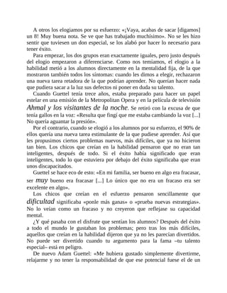 A otros los elogiamos por su esfuerzo: «¡Vaya, acabas de sacar [digamos]
un 8! Muy buena nota. Se ve que has trabajado muchísimo». No se les hizo
sentir que tuviesen un don especial, se los alabó por hacer lo necesario para
tener éxito.
Para empezar, los dos grupos eran exactamente iguales, pero justo después
del elogio empezaron a diferenciarse. Como nos temíamos, el elogio a la
habilidad metió a los alumnos directamente en la mentalidad fija, de la que
mostraron también todos los síntomas: cuando les dimos a elegir, rechazaron
una nueva tarea retadora de la que podrían aprender. No querían hacer nada
que pudiera sacar a la luz sus defectos ni poner en duda su talento.
Cuando Guettel tenía trece años, estaba preparado para hacer un papel
estelar en una emisión de la Metropolitan Opera y en la película de televisión
Ahmal y los visitantes de la noche. Se retiró con la excusa de que
tenía gallos en la voz: «Resulta que fingí que me estaba cambiando la voz [...]
No quería aguantar la presión».
Por el contrario, cuando se elogió a los alumnos por su esfuerzo, el 90% de
ellos quería una nueva tarea estimulante de la que pudiese aprender. Así que
les propusimos ciertos problemas nuevos, más difíciles, que ya no hicieron
tan bien. Los chicos que creían en la habilidad pensaron que no eran tan
inteligentes, después de todo. Si el éxito había significado que eran
inteligentes, todo lo que estuviera por debajo del éxito significaba que eran
unos discapacitados.
Guettel se hace eco de esto: «En mi familia, ser bueno en algo era fracasar,
ser muy bueno era fracasar [...] Lo único que no era un fracaso era ser
excelente en algo».
Los chicos que creían en el esfuerzo pensaron sencillamente que
dificultad significaba «ponle más ganas» o «prueba nuevas estrategias».
No lo veían como un fracaso y no creyeron que reflejase su capacidad
mental.
¿Y qué pasaba con el disfrute que sentían los alumnos? Después del éxito
a todo el mundo le gustaban los problemas; pero tras los más difíciles,
aquellos que creían en la habilidad dijeron que ya no les parecían divertidos.
No puede ser divertido cuando tu argumento para la fama –tu talento
especial– está en peligro.
De nuevo Adam Guettel: «Me hubiera gustado simplemente divertirme,
relajarme y no tener la responsabilidad de que ese potencial fuese el de un
 