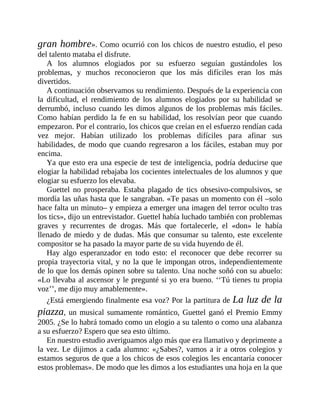 gran hombre». Como ocurrió con los chicos de nuestro estudio, el peso
del talento mataba el disfrute.
A los alumnos elogiados por su esfuerzo seguían gustándoles los
problemas, y muchos reconocieron que los más difíciles eran los más
divertidos.
A continuación observamos su rendimiento. Después de la experiencia con
la dificultad, el rendimiento de los alumnos elogiados por su habilidad se
derrumbó, incluso cuando les dimos algunos de los problemas más fáciles.
Como habían perdido la fe en su habilidad, los resolvían peor que cuando
empezaron. Por el contrario, los chicos que creían en el esfuerzo rendían cada
vez mejor. Habían utilizado los problemas difíciles para afinar sus
habilidades, de modo que cuando regresaron a los fáciles, estaban muy por
encima.
Ya que esto era una especie de test de inteligencia, podría deducirse que
elogiar la habilidad rebajaba los cocientes intelectuales de los alumnos y que
elogiar su esfuerzo los elevaba.
Guettel no prosperaba. Estaba plagado de tics obsesivo-compulsivos, se
mordía las uñas hasta que le sangraban. «Te pasas un momento con él –solo
hace falta un minuto– y empieza a emerger una imagen del terror oculto tras
los tics», dijo un entrevistador. Guettel había luchado también con problemas
graves y recurrentes de drogas. Más que fortalecerle, el «don» le había
llenado de miedo y de dudas. Más que consumar su talento, este excelente
compositor se ha pasado la mayor parte de su vida huyendo de él.
Hay algo esperanzador en todo esto: el reconocer que debe recorrer su
propia trayectoria vital, y no la que le impongan otros, independientemente
de lo que los demás opinen sobre su talento. Una noche soñó con su abuelo:
«Lo llevaba al ascensor y le pregunté si yo era bueno. ‘‘Tú tienes tu propia
voz’’, me dijo muy amablemente».
¿Está emergiendo finalmente esa voz? Por la partitura de La luz de la
piazza, un musical sumamente romántico, Guettel ganó el Premio Emmy
2005. ¿Se lo habrá tomado como un elogio a su talento o como una alabanza
a su esfuerzo? Espero que sea esto último.
En nuestro estudio averiguamos algo más que era llamativo y deprimente a
la vez. Le dijimos a cada alumno: «¿Sabes?, vamos a ir a otros colegios y
estamos seguros de que a los chicos de esos colegios les encantaría conocer
estos problemas». De modo que les dimos a los estudiantes una hoja en la que
 
