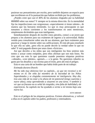 pusieran sus pensamientos por escrito, pero también dejamos un espacio para
que escribiesen en él la puntuación que habían recibido por los problemas.
¿Puedes creer que casi el 40% de los alumnos elogiados por su habilidad
mintió sobre sus notas? Y siempre en la misma dirección. En la mentalidad
fija las imperfecciones son vergonzosas –especialmente si tienes talento–, de
manera que las borraron mintiendo. Lo que es muy preocupante es que
tomamos a chicos corrientes y los transformamos en unos mentirosos,
simplemente diciéndoles que eran ​inteligentes.
Inmediatamente después de escribir estos párrafos, conocí a un joven que
prepara a los alumnos para sus exámenes de ingreso a la universidad. Había
venido para consultarme sobre una de sus alumnas, que hace exámenes para
practicar y luego le miente sobre sus calificaciones. Él está ahí para enseñarle
lo que ella no sabe, ¡pero ella no puede decirle la verdad sobre lo que no
sabe! Y está pagando dinero por unas clases «ficticias».
Así que decirles a los niños que son inteligentes los hizo sentirse más
tontos y actuar como estúpidos, pero ellos afirman que son más listos. No
creo que sea esto lo que queremos cuando ponemos etiquetas positivas
–«dotado», «con talento», «genial»...– a la gente. No queremos robarles su
gusto por los desafíos y sus recetas para el éxito, pero ahí está el peligro.
Esta es una carta de un hombre que había leído parte de mi trabajo:
Estimada doctora Dweck:
Me ha sido muy doloroso leer su capítulo... ya que me reconocí a mí
mismo en él. De niño fui miembro de la Sociedad de los Niños
Superdotados y se elogiaba constantemente mi inteligencia. Hoy día,
tras una vida de no estar a la altura de mi potencial (tengo cuarenta y
nueve años), estoy aprendiendo a situarme en una tarea. Y también a
ver que un fracaso no es señal de estupidez, sino falta de habilidad y de
experiencia. Su capítulo me ha ayudado a verme a mí mismo bajo una
nueva luz.
SETH ABRAMS
Este es el peligro de las etiquetas positivas. Existen alternativas, y volveré
a ellas en el capítulo sobre los padres, profesores y entrenadores.
 