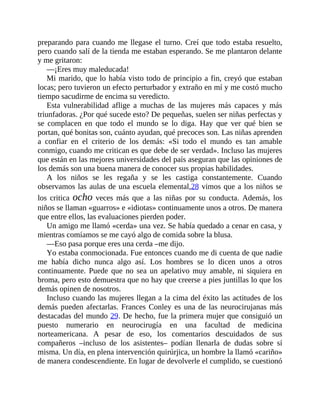 preparando para cuando me llegase el turno. Creí que todo estaba resuelto,
pero cuando salí de la tienda me estaban esperando. Se me plantaron delante
y me gritaron:
—¡Eres muy maleducada!
Mi marido, que lo había visto todo de principio a fin, creyó que estaban
locas; pero tuvieron un efecto perturbador y extraño en mí y me costó mucho
tiempo sacudirme de encima su veredicto.
Esta vulnerabilidad aflige a muchas de las mujeres más capaces y más
triunfadoras. ¿Por qué sucede esto? De pequeñas, suelen ser niñas perfectas y
se complacen en que todo el mundo se lo diga. Hay que ver qué bien se
portan, qué bonitas son, cuánto ayudan, qué precoces son. Las niñas aprenden
a confiar en el criterio de los demás: «Si todo el mundo es tan amable
conmigo, cuando me critican es que debe de ser verdad». Incluso las mujeres
que están en las mejores universidades del país aseguran que las opiniones de
los demás son una buena manera de conocer sus propias habilidades.
A los niños se les regaña y se les castiga constantemente. Cuando
observamos las aulas de una escuela elemental,28 vimos que a los niños se
los critica ocho veces más que a las niñas por su conducta. Además, los
niños se llaman «guarros» e «idiotas» continuamente unos a otros. De manera
que entre ellos, las evaluaciones pierden poder.
Un amigo me llamó «cerda» una vez. Se había quedado a cenar en casa, y
mientras comíamos se me cayó algo de comida sobre la blusa.
—Eso pasa porque eres una cerda –me dijo.
Yo estaba conmocionada. Fue entonces cuando me di cuenta de que nadie
me había dicho nunca algo así. Los hombres se lo dicen unos a otros
continuamente. Puede que no sea un apelativo muy ​amable, ni siquiera en
broma, pero esto demuestra que no hay que creerse a pies juntillas lo que los
demás opinen de nosotros.
Incluso cuando las mujeres llegan a la cima del éxito las actitudes de los
demás pueden afectarlas. Frances Conley es una de las neurocirujanas más
destacadas del mundo 29. De hecho, fue la primera mujer que consiguió un
puesto numerario en neurocirugía en una facultad de medicina
norteamericana. A pesar de eso, los comentarios descuidados de sus
compañeros –incluso de los asistentes– podían llenarla de dudas sobre sí
misma. Un día, en plena intervención quirúrjica, un hombre la llamó «cariño»
de manera condescendiente. En lugar de devolverle el cumplido, se cuestionó
 