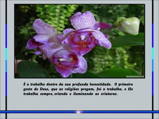 É o trabalho dentro da sua profunda honestidade. O primeiro
gesto de Deus, que as religiões pregam, foi o trabalho, e Ele
trabalha sempre, criando e iluminando as criaturas.
 