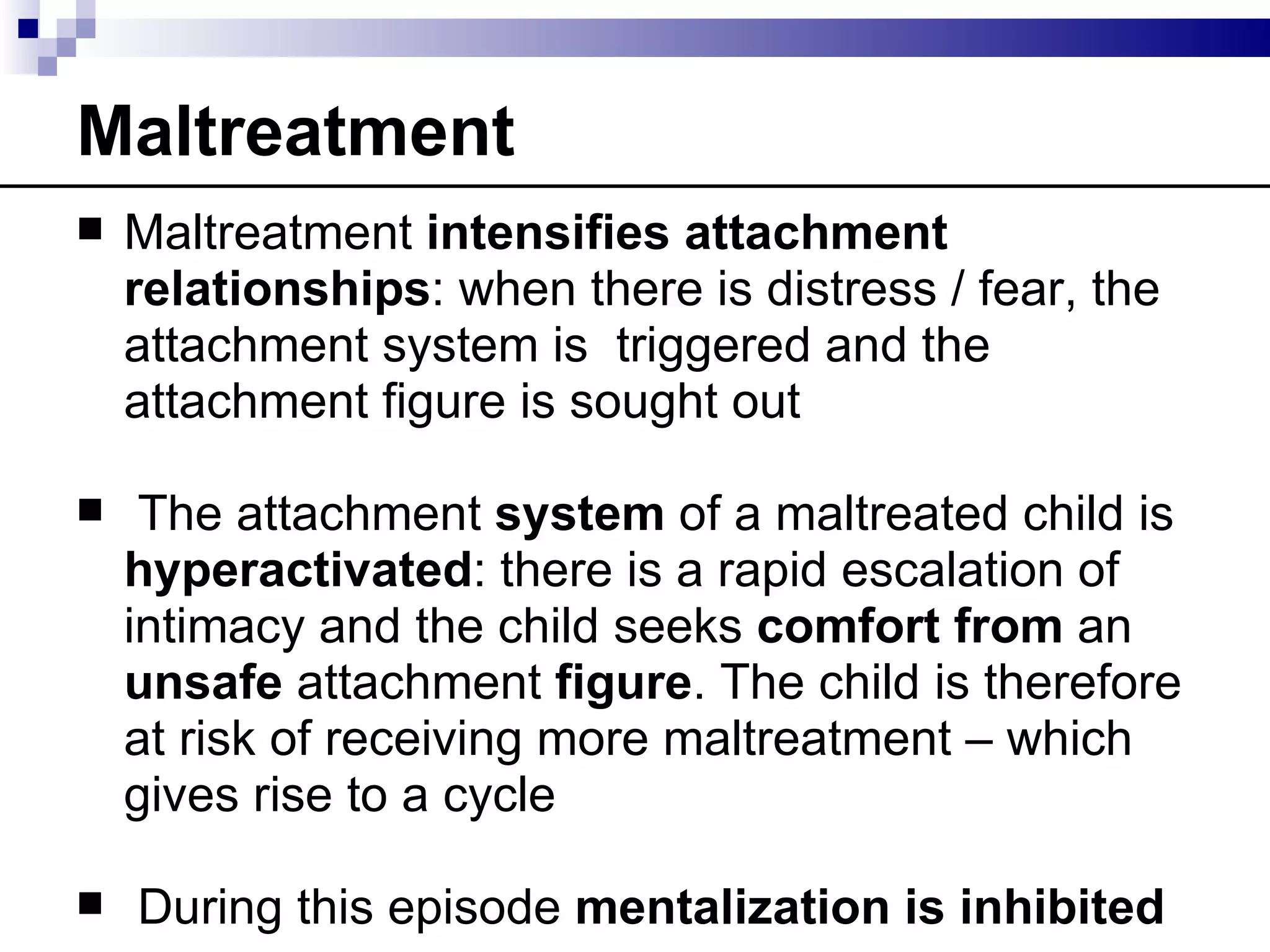 Maltreatment
   Maltreatment intensifies attachment
    relationships: when there is distress / fear, the
    attachment system is triggered and the
    attachment figure is sought out

    The attachment system of a maltreated child is
    hyperactivated: there is a rapid escalation of
    intimacy and the child seeks comfort from an
    unsafe attachment figure. The child is therefore
    at risk of receiving more maltreatment – which
    gives rise to a cycle

   During this episode mentalization is inhibited
 