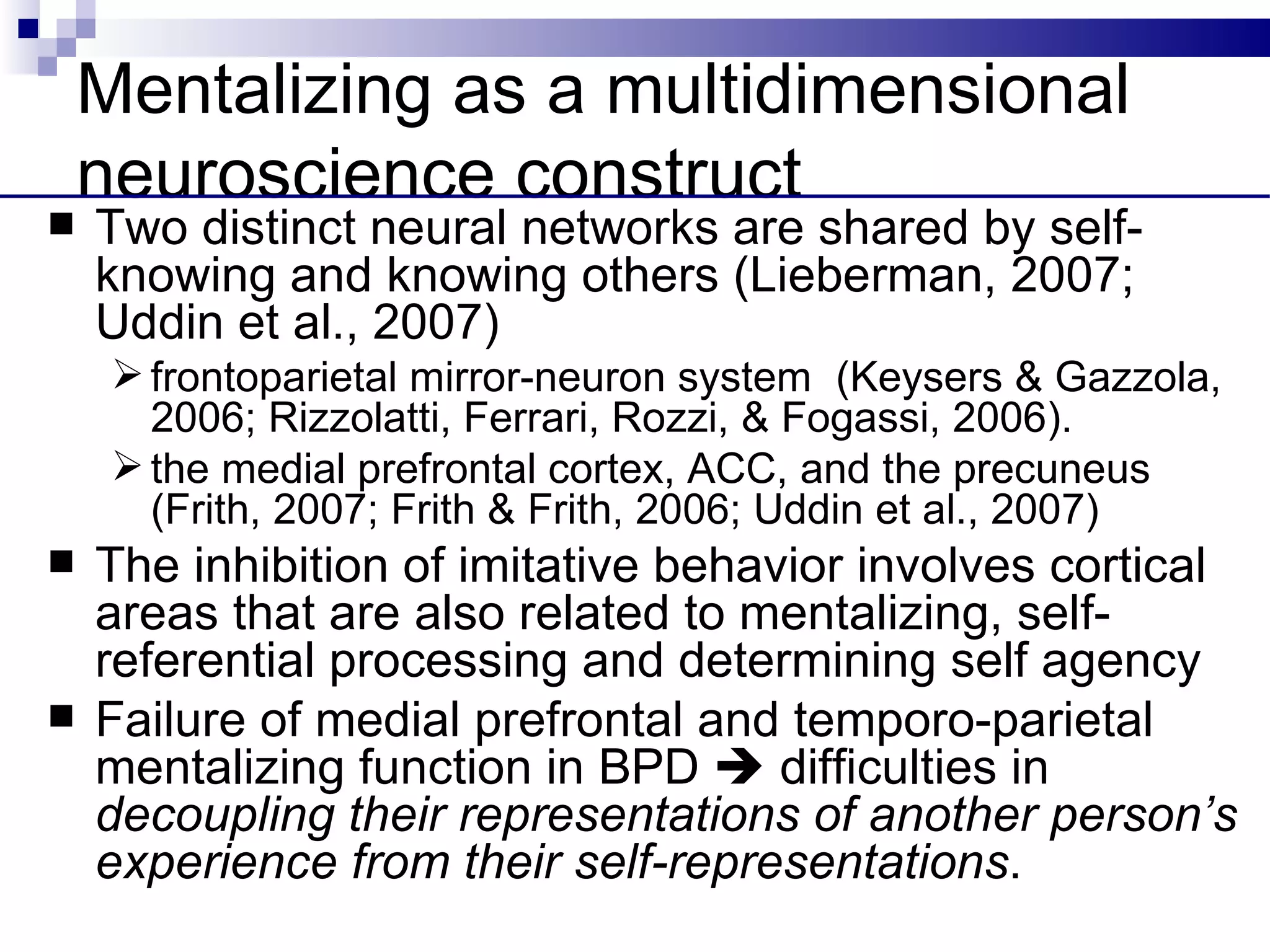 Mentalizing as a multidimensional
    neuroscience construct
   Two distinct neural networks are shared by self-
    knowing and knowing others (Lieberman, 2007;
    Uddin et al., 2007)
      frontoparietal mirror-neuron system (Keysers & Gazzola,
       2006; Rizzolatti, Ferrari, Rozzi, & Fogassi, 2006).
      the medial prefrontal cortex, ACC, and the precuneus
       (Frith, 2007; Frith & Frith, 2006; Uddin et al., 2007)
   The inhibition of imitative behavior involves cortical
    areas that are also related to mentalizing, self-
    referential processing and determining self agency
   Failure of medial prefrontal and temporo-parietal
    mentalizing function in BPD  difficulties in
    decoupling their representations of another person’s
    experience from their self-representations.
 