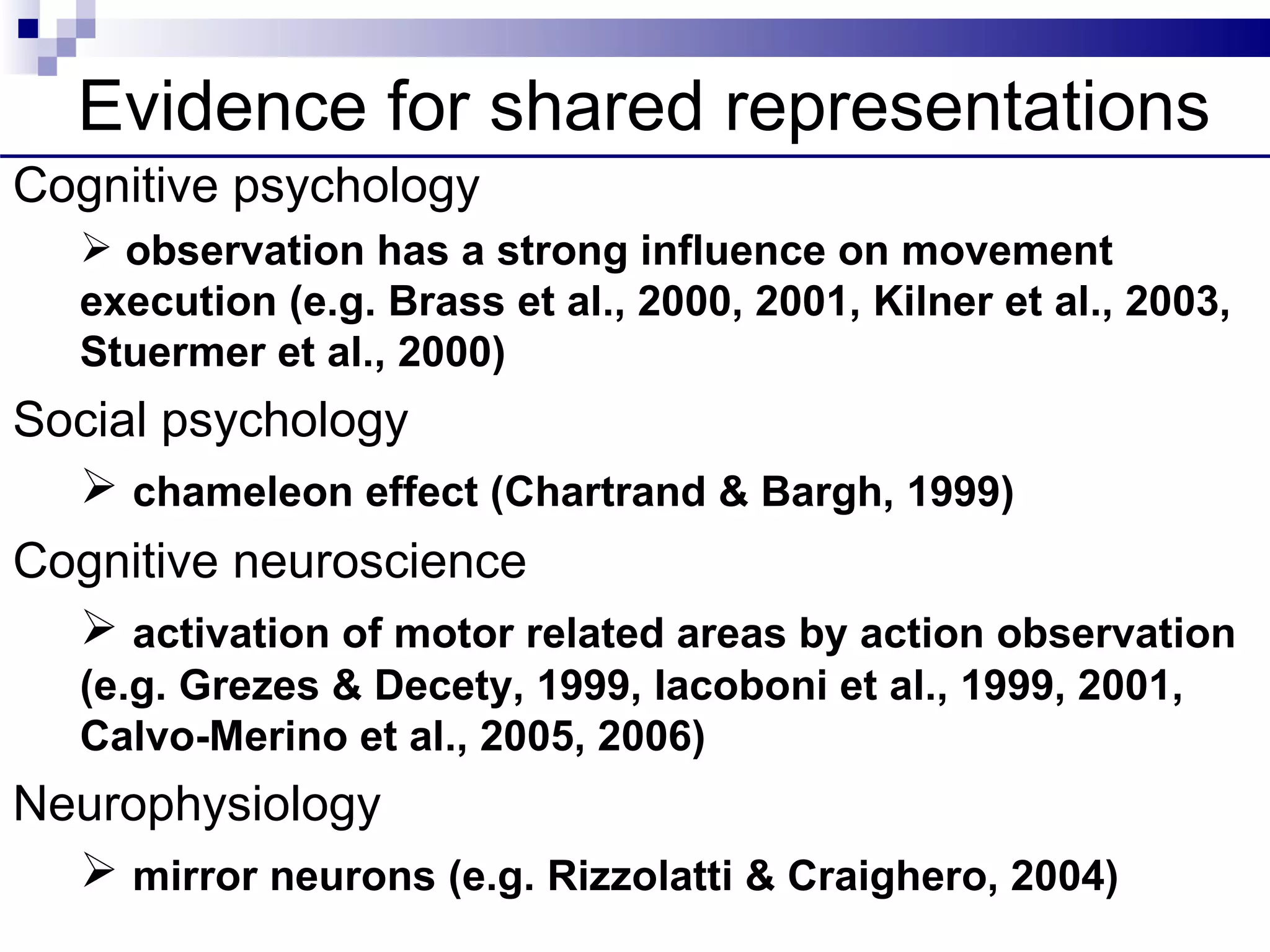 Evidence for shared representations
Cognitive psychology
    observation has a strong influence on movement
   execution (e.g. Brass et al., 2000, 2001, Kilner et al., 2003,
   Stuermer et al., 2000)
Social psychology
   chameleon effect (Chartrand & Bargh, 1999)
Cognitive neuroscience
   activation of motor related areas by action observation
   (e.g. Grezes & Decety, 1999, Iacoboni et al., 1999, 2001,
   Calvo-Merino et al., 2005, 2006)
Neurophysiology
   mirror neurons (e.g. Rizzolatti & Craighero, 2004)
  DISCOS, LONDON 09
 