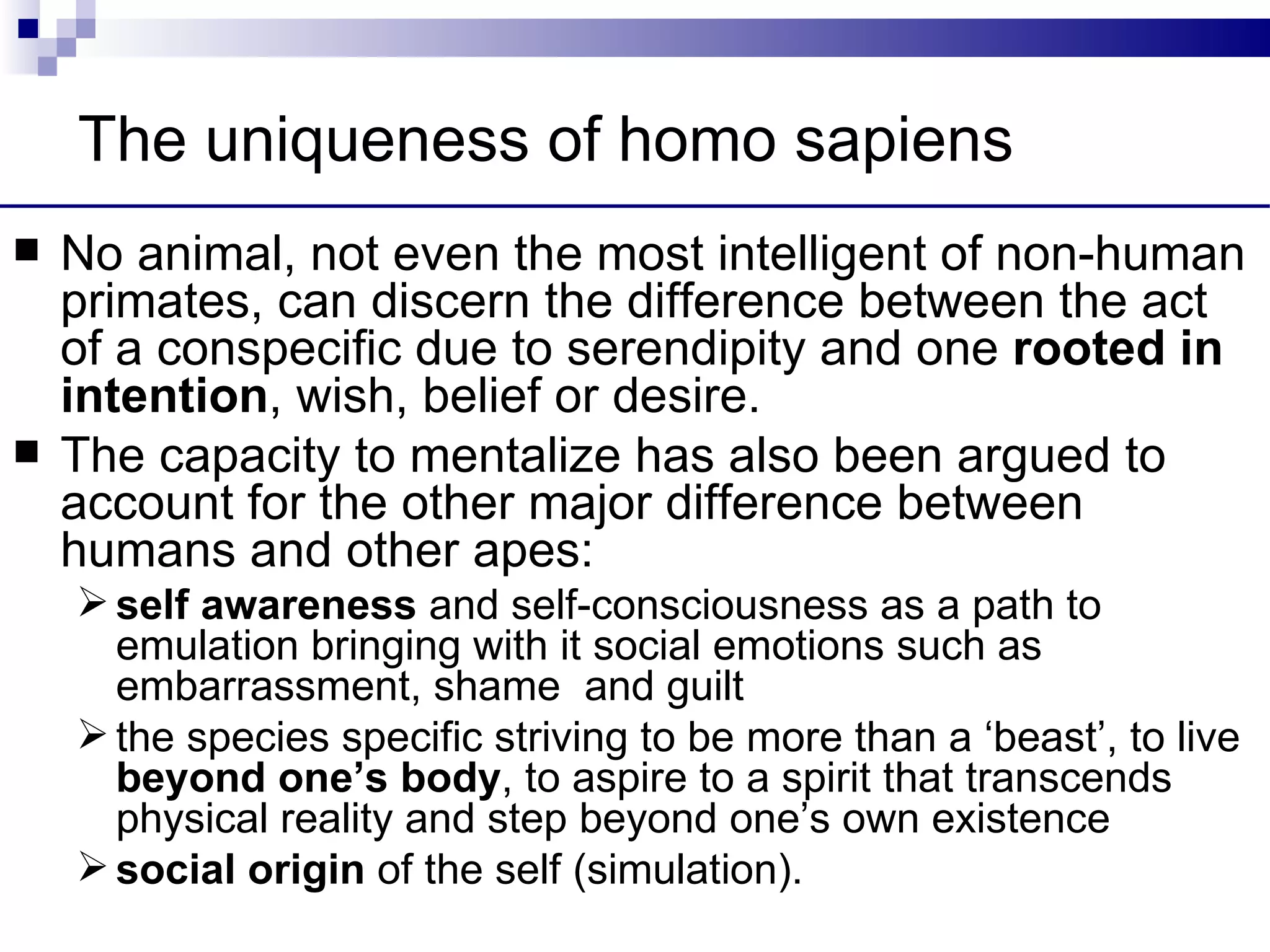 The uniqueness of homo sapiens
   No animal, not even the most intelligent of non-human
    primates, can discern the difference between the act
    of a conspecific due to serendipity and one rooted in
    intention, wish, belief or desire.
   The capacity to mentalize has also been argued to
    account for the other major difference between
    humans and other apes:
     self awareness and self-consciousness as a path to
      emulation bringing with it social emotions such as
      embarrassment, shame and guilt
     the species specific striving to be more than a ‘beast’, to live
      beyond one’s body, to aspire to a spirit that transcends
      physical reality and step beyond one’s own existence
     social origin of the self (simulation).
 