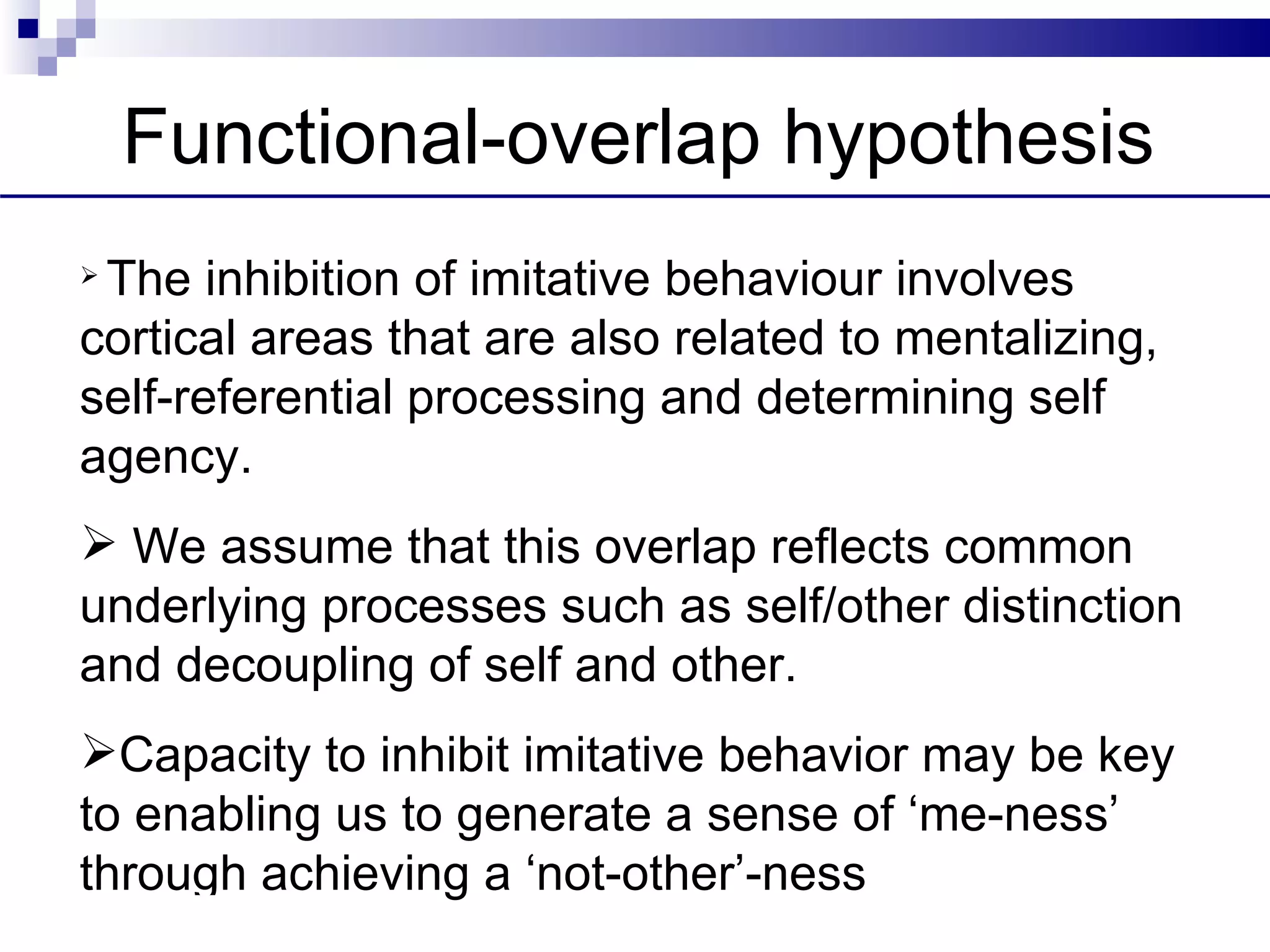 Functional-overlap hypothesis
 The inhibition of imitative behaviour involves
 cortical areas that are also related to mentalizing,
 self-referential processing and determining self
 agency.
  We assume that this overlap reflects common
 underlying processes such as self/other distinction
 and decoupling of self and other.
 Capacity to inhibit imitative behavior may be key
 to enabling us to generate a sense of ‘me-ness’
 through achieving a ‘not-other’-ness
DISCOS, LONDON 09
 