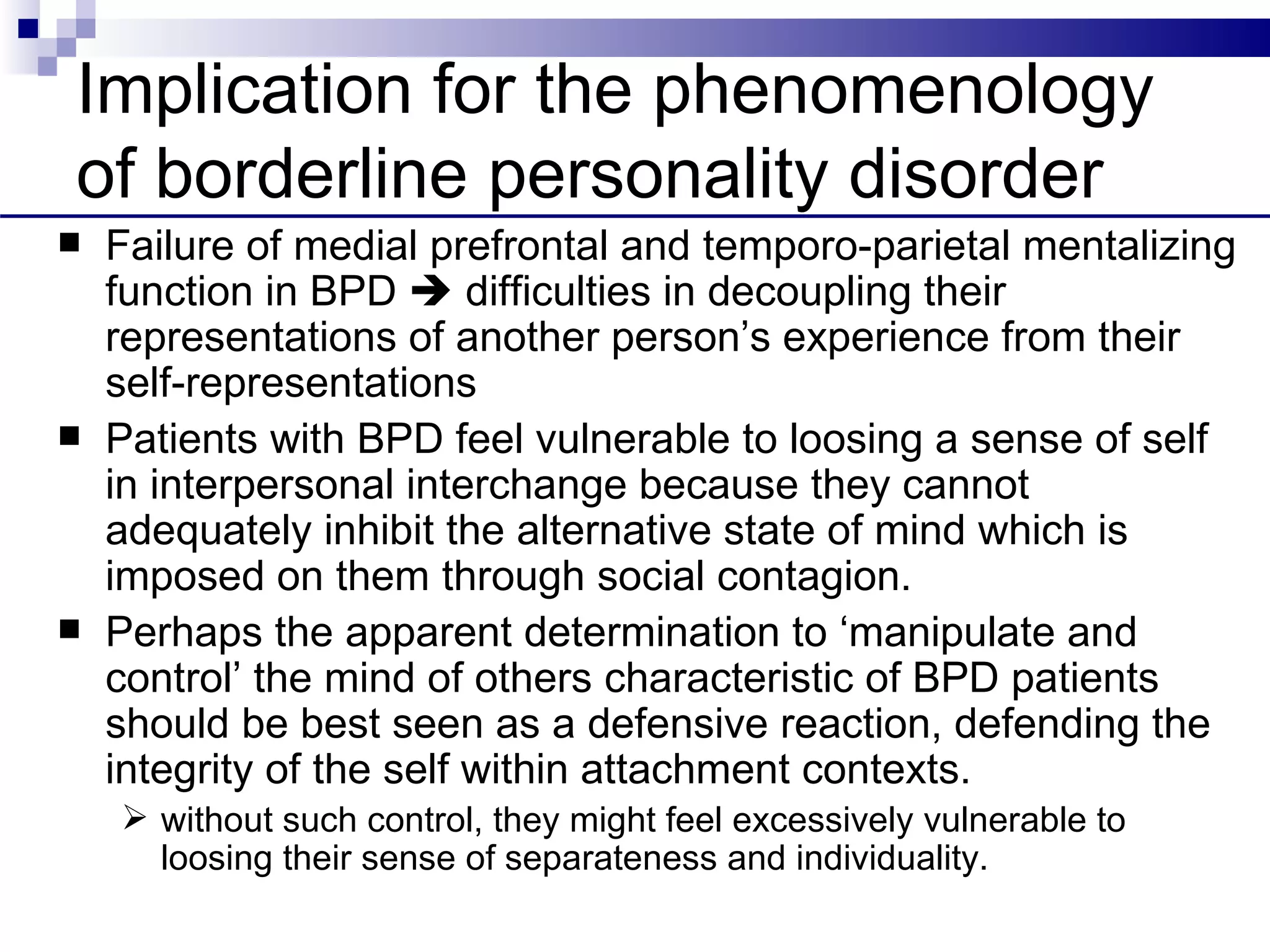 Implication for the phenomenology
of borderline personality disorder
   Failure of medial prefrontal and temporo-parietal mentalizing
    function in BPD  difficulties in decoupling their
    representations of another person’s experience from their
    self-representations
   Patients with BPD feel vulnerable to loosing a sense of self
    in interpersonal interchange because they cannot
    adequately inhibit the alternative state of mind which is
    imposed on them through social contagion.
   Perhaps the apparent determination to ‘manipulate and
    control’ the mind of others characteristic of BPD patients
    should be best seen as a defensive reaction, defending the
    integrity of the self within attachment contexts.
     without such control, they might feel excessively vulnerable to
      loosing their sense of separateness and individuality.
 