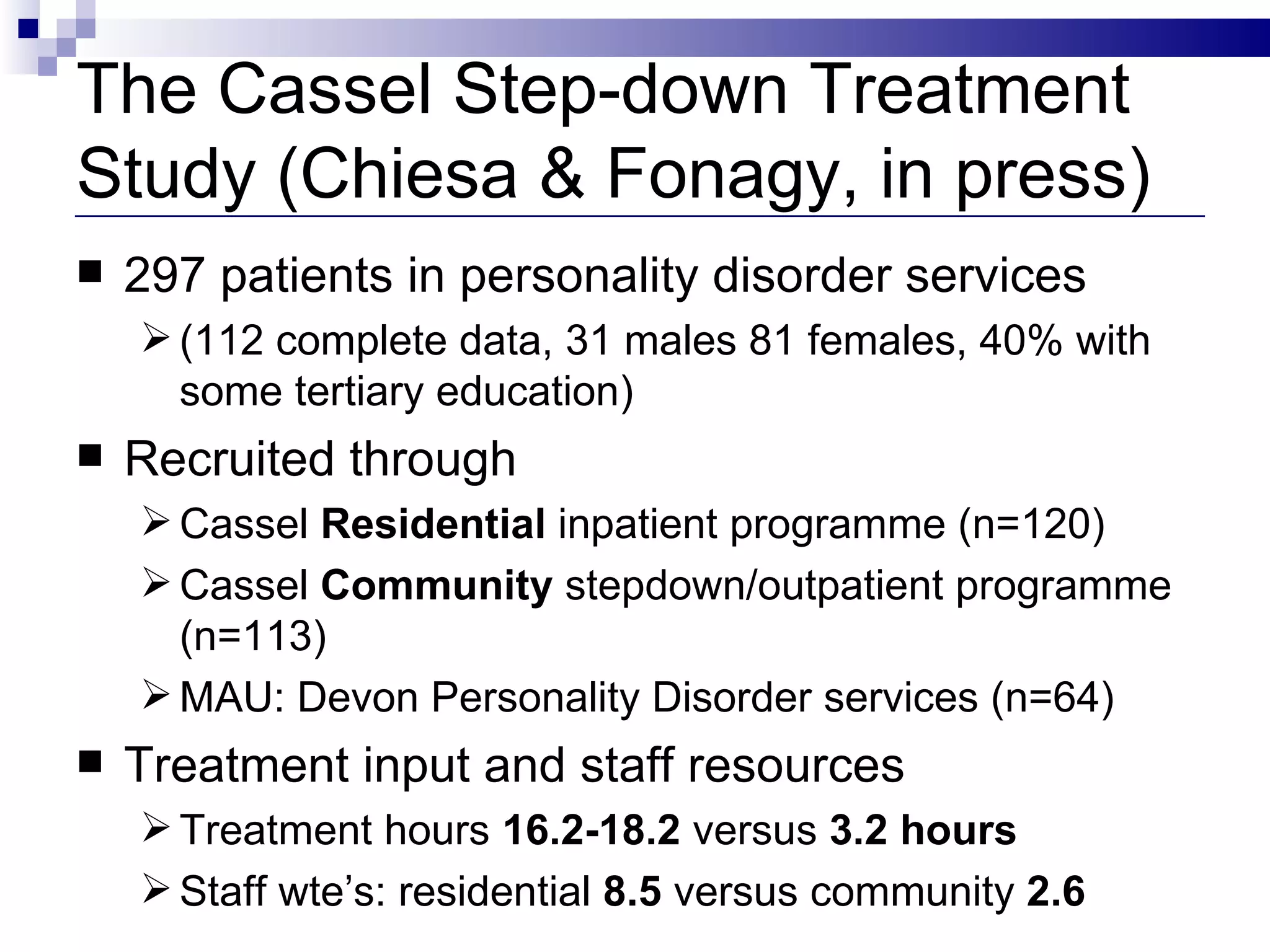 The Cassel Step-down Treatment
Study (Chiesa & Fonagy, in press)
   297 patients in personality disorder services
     (112 complete data, 31 males 81 females, 40% with
      some tertiary education)
   Recruited through
     Cassel Residential inpatient programme (n=120)
     Cassel Community stepdown/outpatient programme
      (n=113)
     MAU: Devon Personality Disorder services (n=64)
   Treatment input and staff resources
     Treatment hours 16.2-18.2 versus 3.2 hours
     Staff wte’s: residential 8.5 versus community 2.6
 
