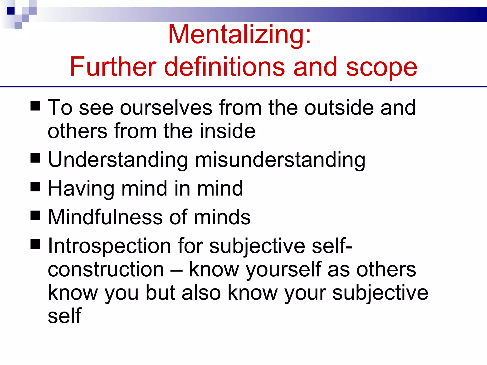 Mentalizing:
    Further definitions and scope
 To see ourselves from the outside and
  others from the inside
 Understanding misunderstanding
 Having mind in mind
 Mindfulness of minds
 Introspection for subjective self-
  construction – know yourself as others
  know you but also know your subjective
  self
 