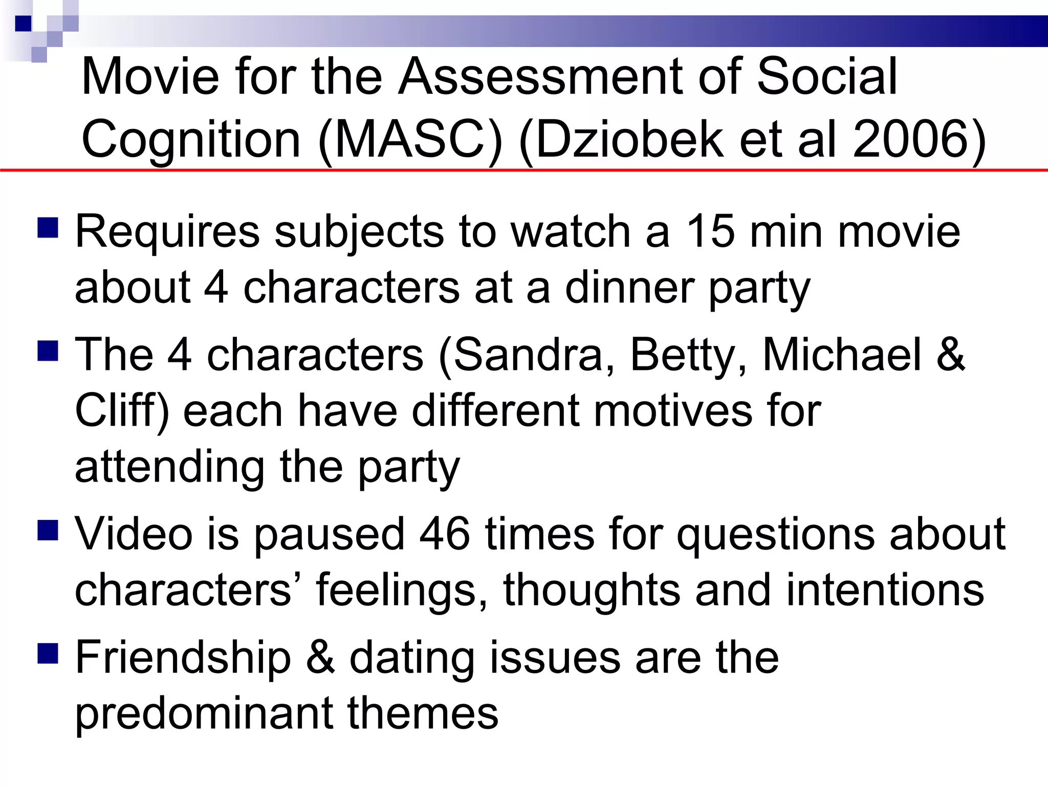 Movie for the Assessment of Social
    Cognition (MASC) (Dziobek et al 2006)
 Requires subjects to watch a 15 min movie
  about 4 characters at a dinner party
 The 4 characters (Sandra, Betty, Michael &
  Cliff) each have different motives for
  attending the party
 Video is paused 46 times for questions about
  characters’ feelings, thoughts and intentions
 Friendship & dating issues are the
  predominant themes
 