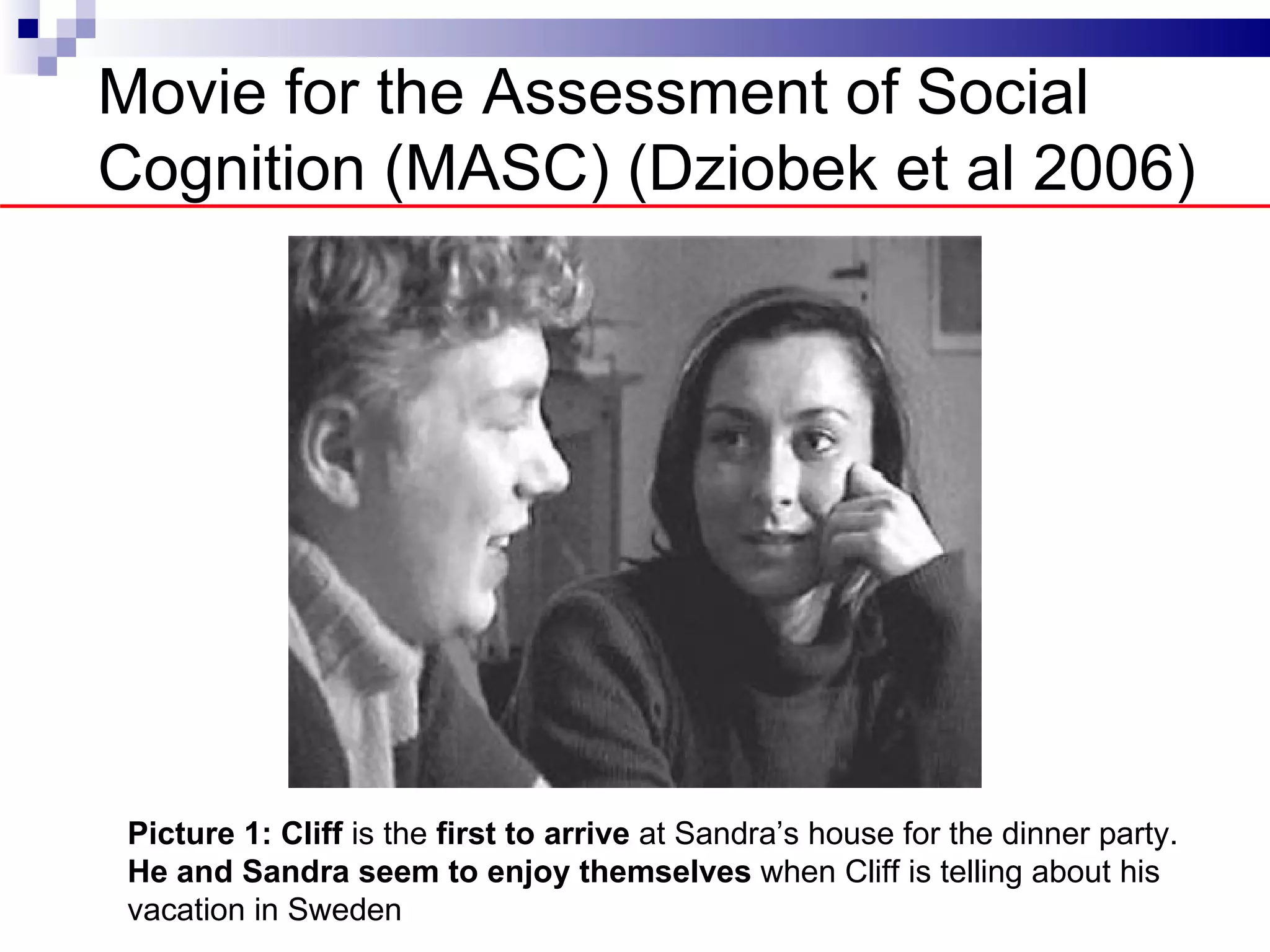 Movie for the Assessment of Social
Cognition (MASC) (Dziobek et al 2006)




 Picture 1: Cliff is the first to arrive at Sandra’s house for the dinner party.
 He and Sandra seem to enjoy themselves when Cliff is telling about his
 vacation in Sweden
 