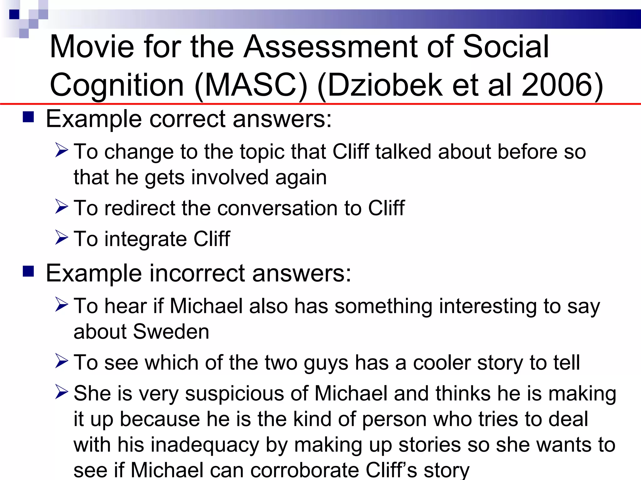 Movie for the Assessment of Social
    Cognition (MASC) (Dziobek et al 2006)
   Example correct answers:
     To change to the topic that Cliff talked about before so
      that he gets involved again
     To redirect the conversation to Cliff
     To integrate Cliff
   Example incorrect answers:
     To hear if Michael also has something interesting to say
      about Sweden
     To see which of the two guys has a cooler story to tell
     She is very suspicious of Michael and thinks he is making
      it up because he is the kind of person who tries to deal
      with his inadequacy by making up stories so she wants to
      see if Michael can corroborate Cliff’s story
 