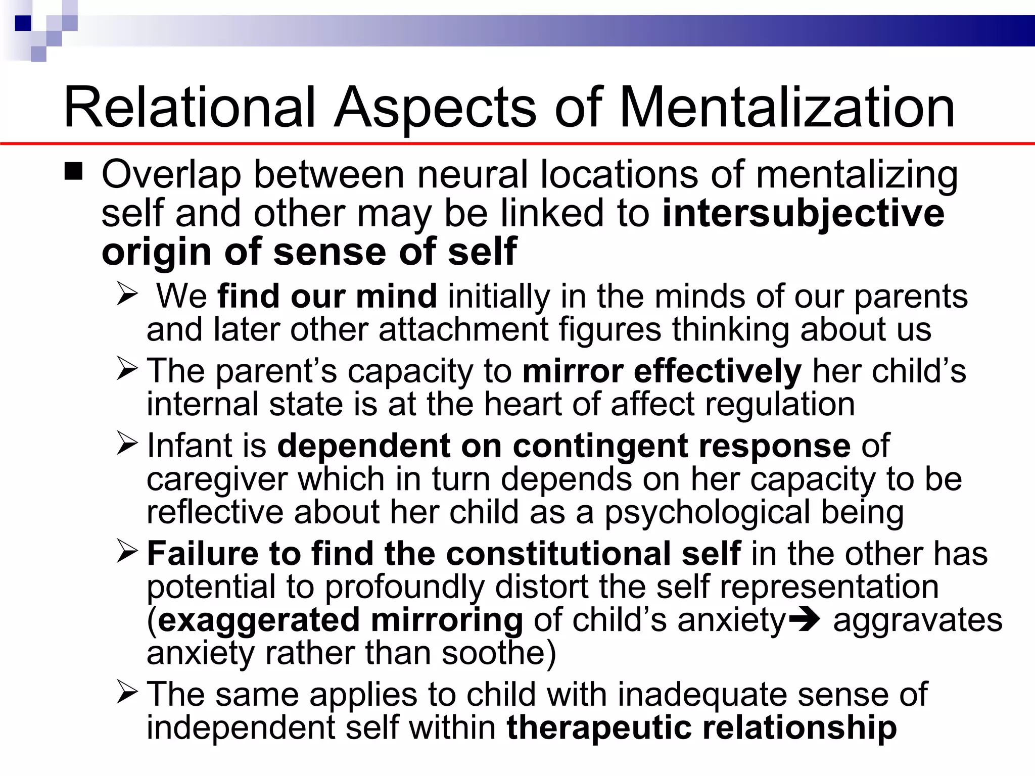 Relational Aspects of Mentalization
   Overlap between neural locations of mentalizing
    self and other may be linked to intersubjective
    origin of sense of self
     We find our mind initially in the minds of our parents
      and later other attachment figures thinking about us
     The parent’s capacity to mirror effectively her child’s
      internal state is at the heart of affect regulation
     Infant is dependent on contingent response of
      caregiver which in turn depends on her capacity to be
      reflective about her child as a psychological being
     Failure to find the constitutional self in the other has
      potential to profoundly distort the self representation
      (exaggerated mirroring of child’s anxiety aggravates
      anxiety rather than soothe)
     The same applies to child with inadequate sense of
      independent self within therapeutic relationship
 